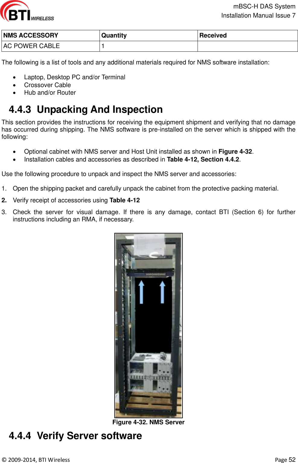                                                   mBSC-H DAS System   Installation Manual Issue 7  ©  2009-2014, BTI Wireless    Page 52  NMS ACCESSORY Quantity Received AC POWER CABLE 1   The following is a list of tools and any additional materials required for NMS software installation:    Laptop, Desktop PC and/or Terminal   Crossover Cable   Hub and/or Router   4.4.3  Unpacking And Inspection This section provides the instructions for receiving the equipment shipment and verifying that no damage has occurred during shipping. The NMS software is pre-installed on the server which is shipped with the following:    Optional cabinet with NMS server and Host Unit installed as shown in Figure 4-32.   Installation cables and accessories as described in Table 4-12, Section 4.4.2.  Use the following procedure to unpack and inspect the NMS server and accessories:  1.  Open the shipping packet and carefully unpack the cabinet from the protective packing material. 2. Verify receipt of accessories using Table 4-12 3.  Check  the  server  for  visual  damage.  If  there  is  any  damage,  contact  BTI  (Section  6)  for  further instructions including an RMA, if necessary. Figure 4-32. NMS Server  4.4.4  Verify Server software  