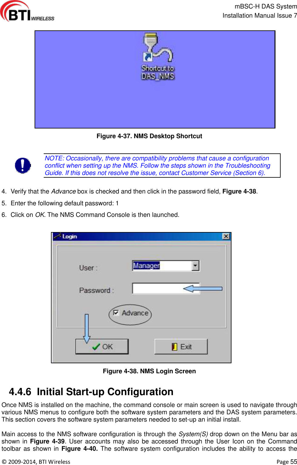                                                   mBSC-H DAS System   Installation Manual Issue 7  ©  2009-2014, BTI Wireless    Page 55  Figure 4-37. NMS Desktop Shortcut  NOTE: Occasionally, there are compatibility problems that cause a configuration conflict when setting up the NMS. Follow the steps shown in the Troubleshooting Guide. If this does not resolve the issue, contact Customer Service (Section 6).  4.  Verify that the Advance box is checked and then click in the password field, Figure 4-38. 5.  Enter the following default password: 1 6.  Click on OK. The NMS Command Console is then launched.  Figure 4-38. NMS Login Screen   4.4.6  Initial Start-up Configuration Once NMS is installed on the machine, the command console or main screen is used to navigate through various NMS menus to configure both the software system parameters and the DAS system parameters. This section covers the software system parameters needed to set-up an initial install.  Main access to the NMS software configuration is through the System(S) drop down on the Menu bar as shown in  Figure 4-39. User accounts may also be accessed  through the User Icon on  the Command toolbar as  shown in  Figure 4-40. The software system configuration includes the  ability to  access the 