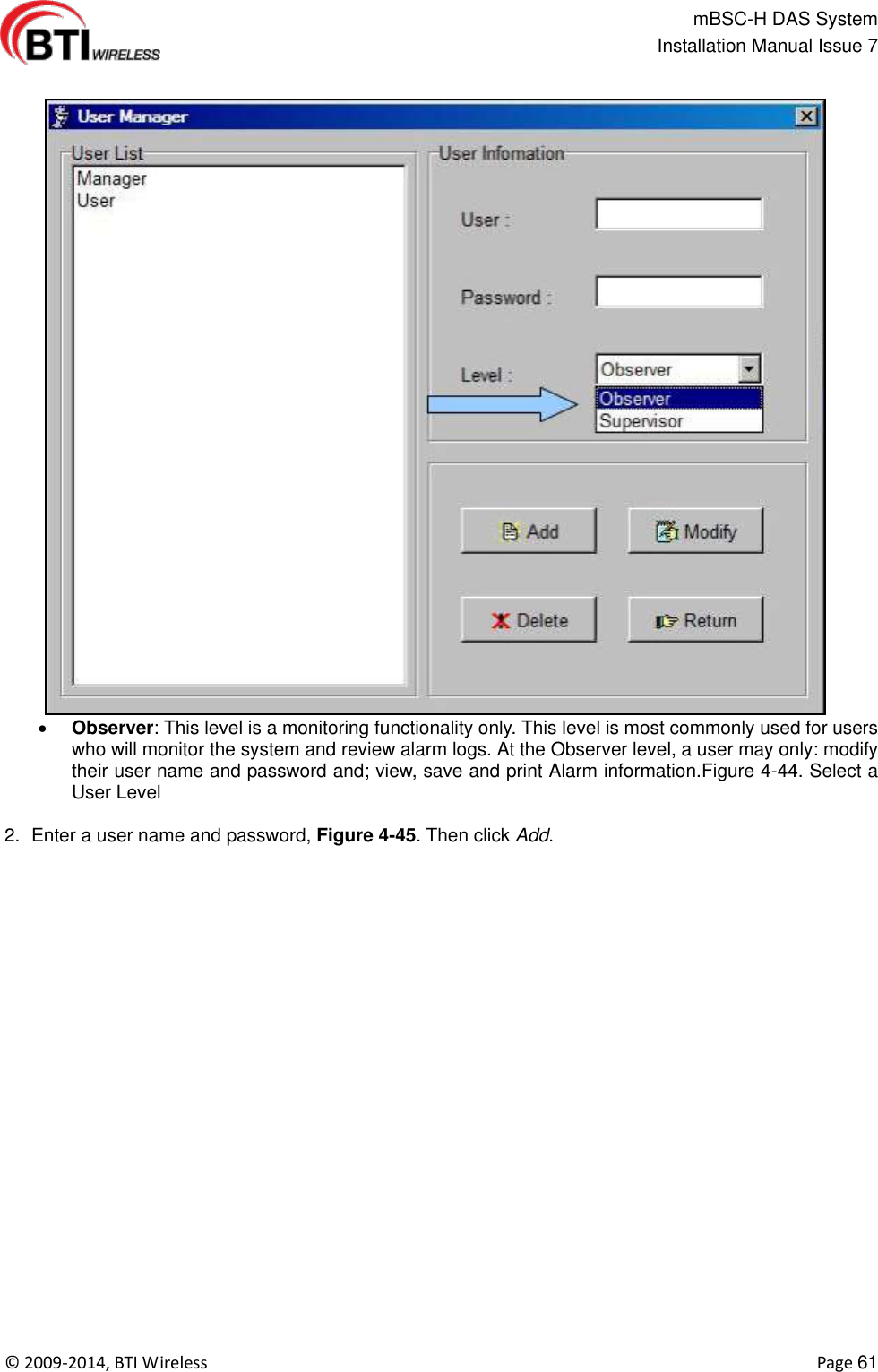                                                   mBSC-H DAS System   Installation Manual Issue 7  ©  2009-2014, BTI Wireless    Page 61   Observer: This level is a monitoring functionality only. This level is most commonly used for users who will monitor the system and review alarm logs. At the Observer level, a user may only: modify their user name and password and; view, save and print Alarm information.Figure 4-44. Select a User Level  2.  Enter a user name and password, Figure 4-45. Then click Add. 