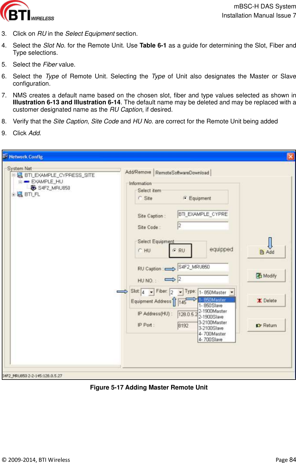                                                   mBSC-H DAS System   Installation Manual Issue 7  ©  2009-2014, BTI Wireless    Page 84  3.  Click on RU in the Select Equipment section.   4.  Select the Slot No. for the Remote Unit. Use Table 6-1 as a guide for determining the Slot, Fiber and Type selections. 5.  Select the Fiber value. 6.  Select  the  Type  of  Remote  Unit.  Selecting  the  Type  of  Unit  also  designates  the  Master  or  Slave configuration. 7.  NMS creates a default name based on the chosen slot, fiber and type values selected as shown in Illustration 6-13 and Illustration 6-14. The default name may be deleted and may be replaced with a customer designated name as the RU Caption, if desired. 8.  Verify that the Site Caption, Site Code and HU No. are correct for the Remote Unit being added   9.  Click Add.  Figure 5-17 Adding Master Remote Unit  