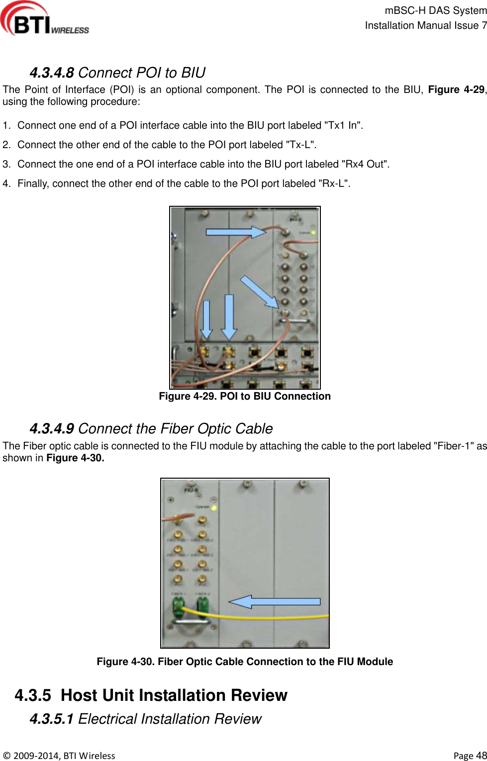                                                   mBSC-H DAS System   Installation Manual Issue 7  ©  2009-2014, BTI Wireless    Page 48    4.3.4.8 Connect POI to BIU The Point of Interface (POI) is an optional component. The POI is connected to the BIU, Figure 4-29, using the following procedure:  1.  Connect one end of a POI interface cable into the BIU port labeled &quot;Tx1 In&quot;. 2.  Connect the other end of the cable to the POI port labeled &quot;Tx-L&quot;. 3.  Connect the one end of a POI interface cable into the BIU port labeled &quot;Rx4 Out&quot;. 4. Finally, connect the other end of the cable to the POI port labeled &quot;Rx-L&quot;. Figure 4-29. POI to BIU Connection   4.3.4.9 Connect the Fiber Optic Cable The Fiber optic cable is connected to the FIU module by attaching the cable to the port labeled &quot;Fiber-1&quot; as shown in Figure 4-30.  Figure 4-30. Fiber Optic Cable Connection to the FIU Module   4.3.5  Host Unit Installation Review    4.3.5.1 Electrical Installation Review  