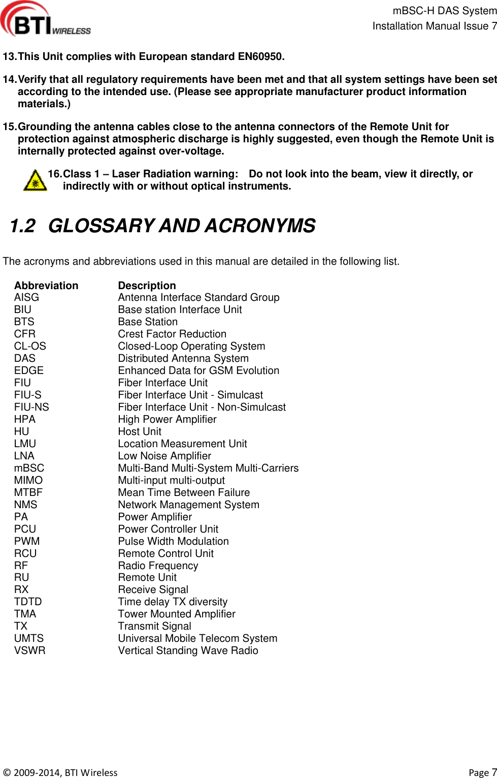                                                   mBSC-H DAS System   Installation Manual Issue 7  ©  2009-2014, BTI Wireless    Page 7  13. This Unit complies with European standard EN60950. 14. Verify that all regulatory requirements have been met and that all system settings have been set according to the intended use. (Please see appropriate manufacturer product information materials.) 15. Grounding the antenna cables close to the antenna connectors of the Remote Unit for protection against atmospheric discharge is highly suggested, even though the Remote Unit is internally protected against over-voltage. 16. Class 1 – Laser Radiation warning:    Do not look into the beam, view it directly, or indirectly with or without optical instruments.   1.2  GLOSSARY AND ACRONYMS  The acronyms and abbreviations used in this manual are detailed in the following list.  Abbreviation   Description AISG Antenna Interface Standard Group BIU Base station Interface Unit BTS Base Station CFR Crest Factor Reduction CL-OS Closed-Loop Operating System   DAS Distributed Antenna System EDGE Enhanced Data for GSM Evolution FIU Fiber Interface Unit FIU-S Fiber Interface Unit - Simulcast FIU-NS Fiber Interface Unit - Non-Simulcast HPA High Power Amplifier HU   Host Unit LMU Location Measurement Unit LNA Low Noise Amplifier mBSC Multi-Band Multi-System Multi-Carriers MIMO Multi-input multi-output MTBF Mean Time Between Failure NMS Network Management System PA Power Amplifier PCU Power Controller Unit PWM Pulse Width Modulation RCU Remote Control Unit RF Radio Frequency RU Remote Unit RX Receive Signal TDTD Time delay TX diversity TMA Tower Mounted Amplifier TX Transmit Signal UMTS Universal Mobile Telecom System VSWR Vertical Standing Wave Radio   