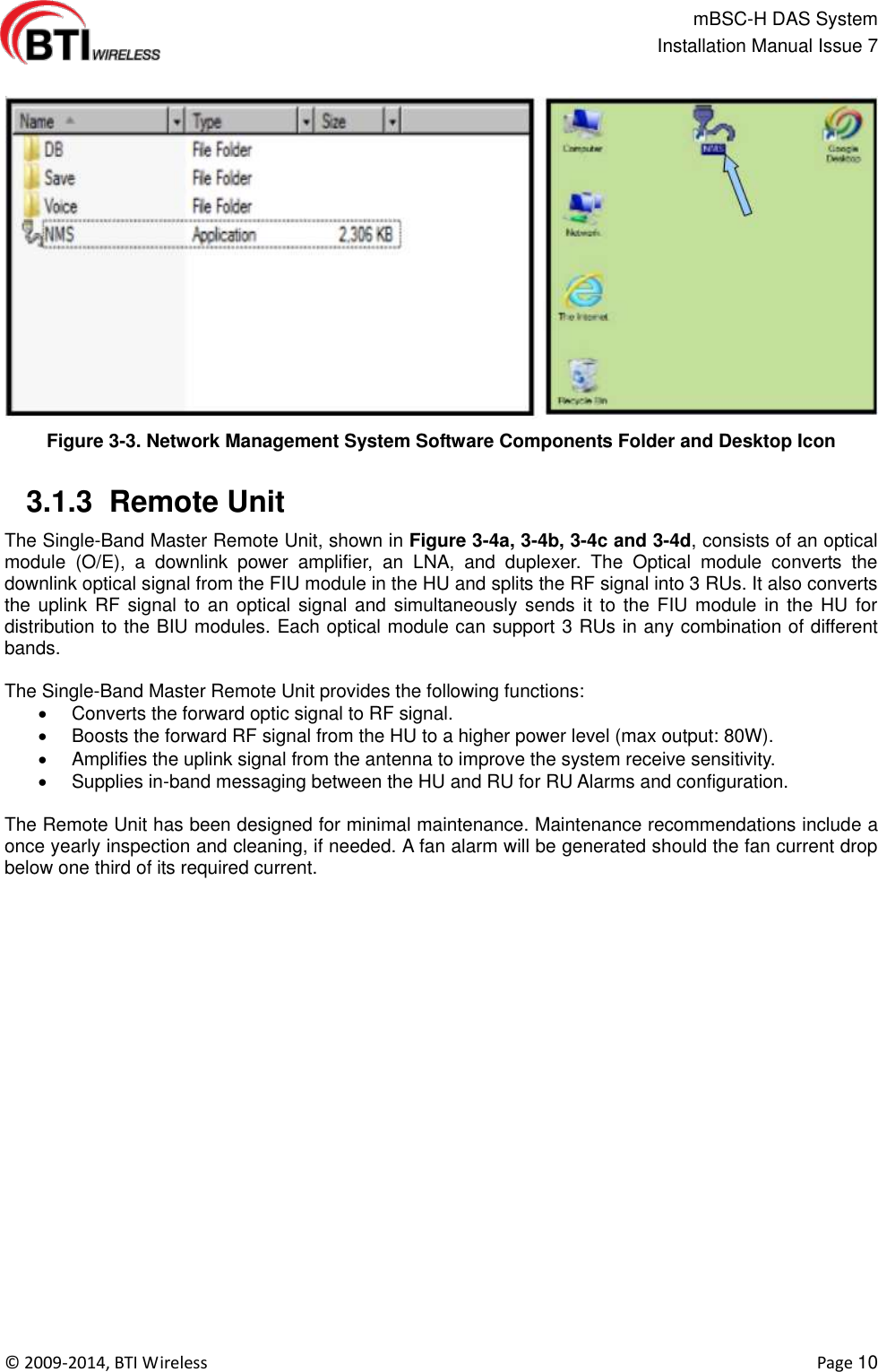                                                   mBSC-H DAS System   Installation Manual Issue 7  ©  2009-2014, BTI Wireless    Page 10  Figure 3-3. Network Management System Software Components Folder and Desktop Icon   3.1.3  Remote Unit The Single-Band Master Remote Unit, shown in Figure 3-4a, 3-4b, 3-4c and 3-4d, consists of an optical module  (O/E),  a  downlink  power  amplifier,  an  LNA,  and  duplexer.  The  Optical  module  converts  the downlink optical signal from the FIU module in the HU and splits the RF signal into 3 RUs. It also converts the uplink  RF signal  to an  optical signal and simultaneously sends  it to  the FIU module in  the HU for distribution to the BIU modules. Each optical module can support 3 RUs in any combination of different bands.  The Single-Band Master Remote Unit provides the following functions:   Converts the forward optic signal to RF signal.   Boosts the forward RF signal from the HU to a higher power level (max output: 80W).   Amplifies the uplink signal from the antenna to improve the system receive sensitivity.   Supplies in-band messaging between the HU and RU for RU Alarms and configuration.  The Remote Unit has been designed for minimal maintenance. Maintenance recommendations include a once yearly inspection and cleaning, if needed. A fan alarm will be generated should the fan current drop below one third of its required current.  