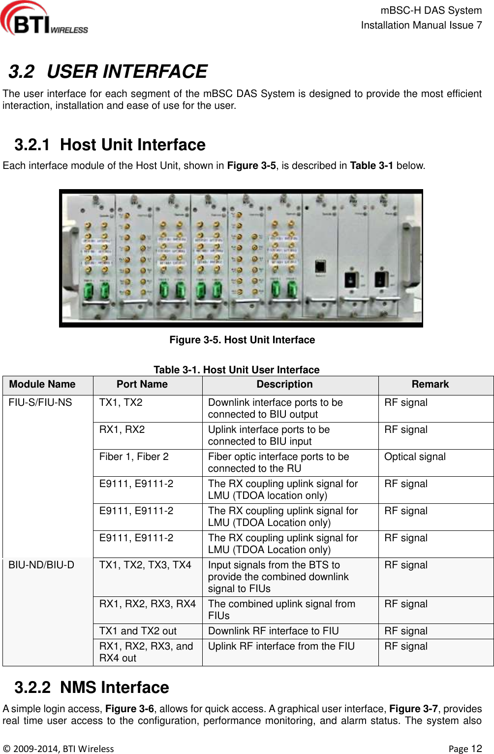                                                   mBSC-H DAS System   Installation Manual Issue 7  ©  2009-2014, BTI Wireless    Page 12    3.2  USER INTERFACE The user interface for each segment of the mBSC DAS System is designed to provide the most efficient interaction, installation and ease of use for the user.    3.2.1  Host Unit Interface Each interface module of the Host Unit, shown in Figure 3-5, is described in Table 3-1 below.  Figure 3-5. Host Unit Interface  Table 3-1. Host Unit User Interface Module Name Port Name Description Remark FIU-S/FIU-NS TX1, TX2 Downlink interface ports to be connected to BIU output RF signal RX1, RX2 Uplink interface ports to be connected to BIU input RF signal Fiber 1, Fiber 2 Fiber optic interface ports to be connected to the RU Optical signal E9111, E9111-2 The RX coupling uplink signal for LMU (TDOA location only) RF signal E9111, E9111-2 The RX coupling uplink signal for LMU (TDOA Location only) RF signal   E9111, E9111-2 The RX coupling uplink signal for LMU (TDOA Location only) RF signal   BIU-ND/BIU-D TX1, TX2, TX3, TX4 Input signals from the BTS to provide the combined downlink signal to FIUs RF signal   RX1, RX2, RX3, RX4 The combined uplink signal from FIUs   RF signal   TX1 and TX2 out Downlink RF interface to FIU RF signal   RX1, RX2, RX3, and RX4 out Uplink RF interface from the FIU RF signal     3.2.2  NMS Interface A simple login access, Figure 3-6, allows for quick access. A graphical user interface, Figure 3-7, provides real time user access to the configuration, performance monitoring, and alarm status. The system also 