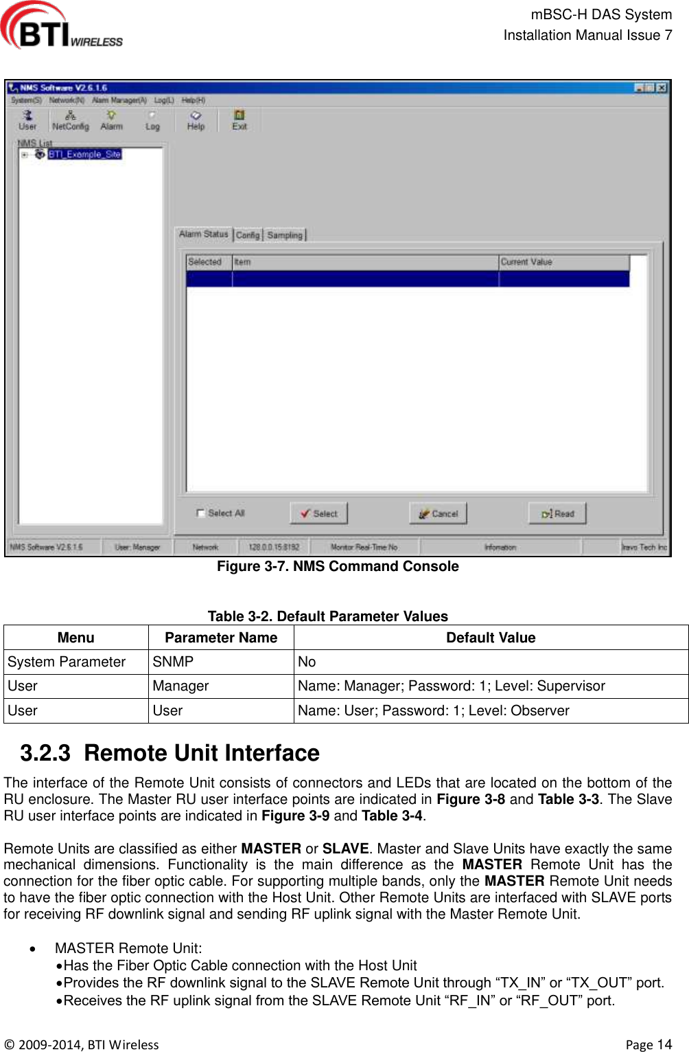                                                   mBSC-H DAS System   Installation Manual Issue 7  ©  2009-2014, BTI Wireless    Page 14  Figure 3-7. NMS Command Console  Table 3-2. Default Parameter Values Menu Parameter Name Default Value System Parameter SNMP No User Manager Name: Manager; Password: 1; Level: Supervisor User User Name: User; Password: 1; Level: Observer   3.2.3  Remote Unit Interface   The interface of the Remote Unit consists of connectors and LEDs that are located on the bottom of the RU enclosure. The Master RU user interface points are indicated in Figure 3-8 and Table 3-3. The Slave RU user interface points are indicated in Figure 3-9 and Table 3-4.  Remote Units are classified as either MASTER or SLAVE. Master and Slave Units have exactly the same   mechanical  dimensions.  Functionality  is  the  main  difference  as  the  MASTER  Remote  Unit  has  the connection for the fiber optic cable. For supporting multiple bands, only the MASTER Remote Unit needs to have the fiber optic connection with the Host Unit. Other Remote Units are interfaced with SLAVE ports for receiving RF downlink signal and sending RF uplink signal with the Master Remote Unit.    MASTER Remote Unit:  Has the Fiber Optic Cable connection with the Host Unit  Provides the RF downlink signal to the SLAVE Remote Unit through “TX_IN” or “TX_OUT” port.  Receives the RF uplink signal from the SLAVE Remote Unit “RF_IN” or “RF_OUT” port.  