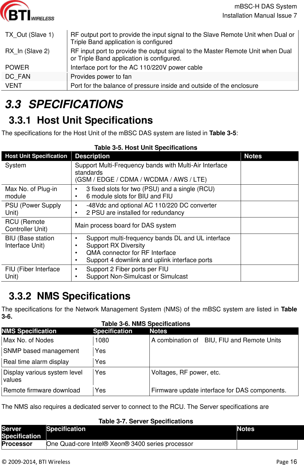                                                   mBSC-H DAS System   Installation Manual Issue 7  ©  2009-2014, BTI Wireless    Page 16  TX_Out (Slave 1) RF output port to provide the input signal to the Slave Remote Unit when Dual or Triple Band application is configured RX_In (Slave 2) RF input port to provide the output signal to the Master Remote Unit when Dual or Triple Band application is configured. POWER Interface port for the AC 110/220V power cable DC_FAN Provides power to fan VENT Port for the balance of pressure inside and outside of the enclosure   3.3  SPECIFICATIONS  3.3.1  Host Unit Specifications The specifications for the Host Unit of the mBSC DAS system are listed in Table 3-5:  Table 3-5. Host Unit Specifications Host Unit Specification Description Notes System Support Multi-Frequency bands with Multi-Air Interface standards (GSM / EDGE / CDMA / WCDMA / AWS / LTE)    Max No. of Plug-in module •  3 fixed slots for two (PSU) and a single (RCU) •  6 module slots for BIU and FIU  PSU (Power Supply Unit) •  -48Vdc and optional AC 110/220 DC converter •  2 PSU are installed for redundancy  RCU (Remote Controller Unit) Main process board for DAS system  BIU (Base station Interface Unit) •  Support multi-frequency bands DL and UL interface •  Support RX Diversity •  QMA connector for RF Interface •  Support 4 downlink and uplink interface ports  FIU (Fiber Interface Unit) •  Support 2 Fiber ports per FIU •  Support Non-Simulcast or Simulcast    3.3.2  NMS Specifications   The specifications for the Network Management System (NMS) of the mBSC system are listed in Table 3-6. Table 3-6. NMS Specifications NMS Specification   Specification Notes Max No. of Nodes 1080 A combination of    BIU, FIU and Remote Units SNMP based management Yes  Real time alarm display Yes  Display various system level values Yes Voltages, RF power, etc. Remote firmware download Yes Firmware update interface for DAS components.  The NMS also requires a dedicated server to connect to the RCU. The Server specifications are  Table 3-7. Server Specifications Server Specification Specification Notes Processor One Quad-core Intel®  Xeon®  3400 series processor       