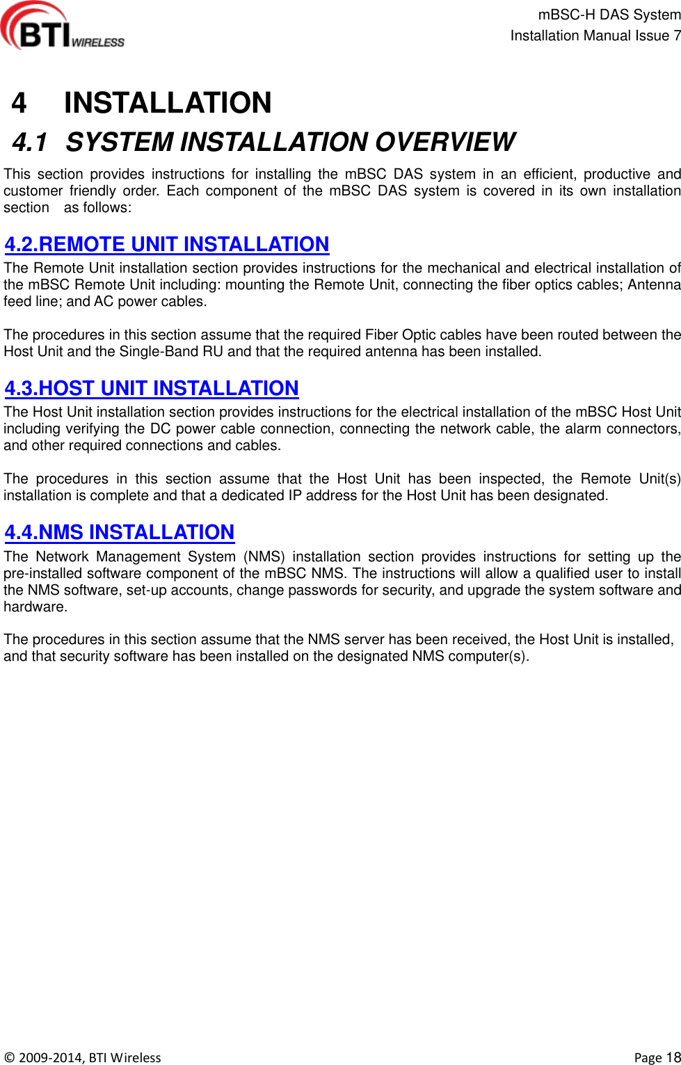                                                  mBSC-H DAS System   Installation Manual Issue 7  ©  2009-2014, BTI Wireless    Page 18    4   INSTALLATION  4.1  SYSTEM INSTALLATION OVERVIEW This  section  provides  instructions  for  installing  the  mBSC  DAS  system  in  an  efficient,  productive  and customer  friendly  order.  Each  component  of  the  mBSC  DAS  system  is  covered  in  its  own  installation section    as follows:    4.2.REMOTE UNIT INSTALLATION The Remote Unit installation section provides instructions for the mechanical and electrical installation of the mBSC Remote Unit including: mounting the Remote Unit, connecting the fiber optics cables; Antenna feed line; and AC power cables.  The procedures in this section assume that the required Fiber Optic cables have been routed between the Host Unit and the Single-Band RU and that the required antenna has been installed.  4.3.HOST UNIT INSTALLATION The Host Unit installation section provides instructions for the electrical installation of the mBSC Host Unit including verifying the DC power cable connection, connecting the network cable, the alarm connectors, and other required connections and cables.  The  procedures  in  this  section  assume  that  the  Host  Unit  has  been  inspected,  the  Remote  Unit(s) installation is complete and that a dedicated IP address for the Host Unit has been designated.  4.4.NMS INSTALLATION The  Network  Management  System  (NMS)  installation  section  provides  instructions  for  setting  up  the pre-installed software component of the mBSC NMS. The instructions will allow a qualified user to install the NMS software, set-up accounts, change passwords for security, and upgrade the system software and hardware.  The procedures in this section assume that the NMS server has been received, the Host Unit is installed, and that security software has been installed on the designated NMS computer(s).  