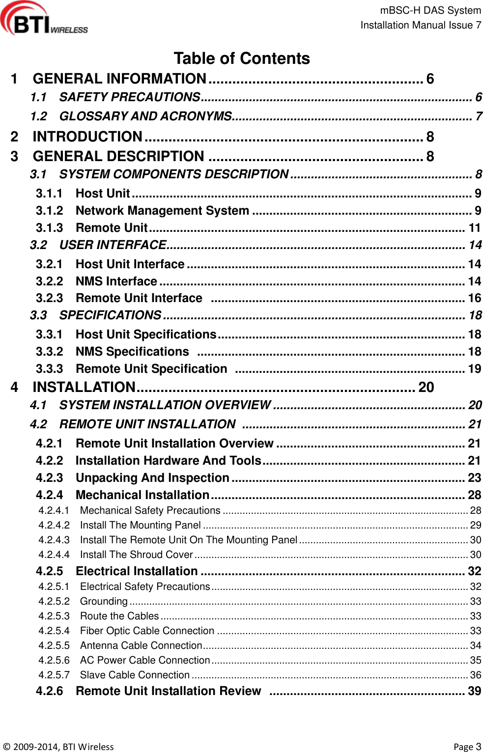                                                   mBSC-H DAS System   Installation Manual Issue 7  ©  2009-2014, BTI Wireless    Page 3  Table of Contents  1    GENERAL INFORMATION ...................................................... 6   1.1    SAFETY PRECAUTIONS ............................................................................... 6   1.2    GLOSSARY AND ACRONYMS ...................................................................... 7   2    INTRODUCTION ...................................................................... 8   3    GENERAL DESCRIPTION ...................................................... 8   3.1    SYSTEM COMPONENTS DESCRIPTION ..................................................... 8   3.1.1    Host Unit ................................................................................................... 9   3.1.2    Network Management System ................................................................ 9   3.1.3    Remote Unit ............................................................................................ 11   3.2    USER INTERFACE ....................................................................................... 14   3.2.1    Host Unit Interface ................................................................................. 14   3.2.2    NMS Interface ......................................................................................... 14   3.2.3    Remote Unit Interface   .......................................................................... 16   3.3    SPECIFICATIONS ........................................................................................ 18   3.3.1    Host Unit Specifications ........................................................................ 18   3.3.2    NMS Specifications   .............................................................................. 18   3.3.3    Remote Unit Specification   ................................................................... 19   4    INSTALLATION ...................................................................... 20   4.1    SYSTEM INSTALLATION OVERVIEW ........................................................ 20   4.2    REMOTE UNIT INSTALLATION   ................................................................. 21   4.2.1    Remote Unit Installation Overview ....................................................... 21   4.2.2    Installation Hardware And Tools ........................................................... 21   4.2.3    Unpacking And Inspection .................................................................... 23   4.2.4    Mechanical Installation .......................................................................... 28   4.2.4.1    Mechanical Safety Precautions ....................................................................................... 28   4.2.4.2    Install The Mounting Panel .............................................................................................. 29   4.2.4.3    Install The Remote Unit On The Mounting Panel ............................................................ 30   4.2.4.4    Install The Shroud Cover ................................................................................................. 30   4.2.5    Electrical Installation ............................................................................. 32   4.2.5.1    Electrical Safety Precautions ........................................................................................... 32   4.2.5.2    Grounding ........................................................................................................................ 33   4.2.5.3    Route the Cables ............................................................................................................. 33   4.2.5.4    Fiber Optic Cable Connection ......................................................................................... 33   4.2.5.5    Antenna Cable Connection .............................................................................................. 34   4.2.5.6    AC Power Cable Connection ........................................................................................... 35   4.2.5.7    Slave Cable Connection .................................................................................................. 36   4.2.6    Remote Unit Installation Review   ......................................................... 39 