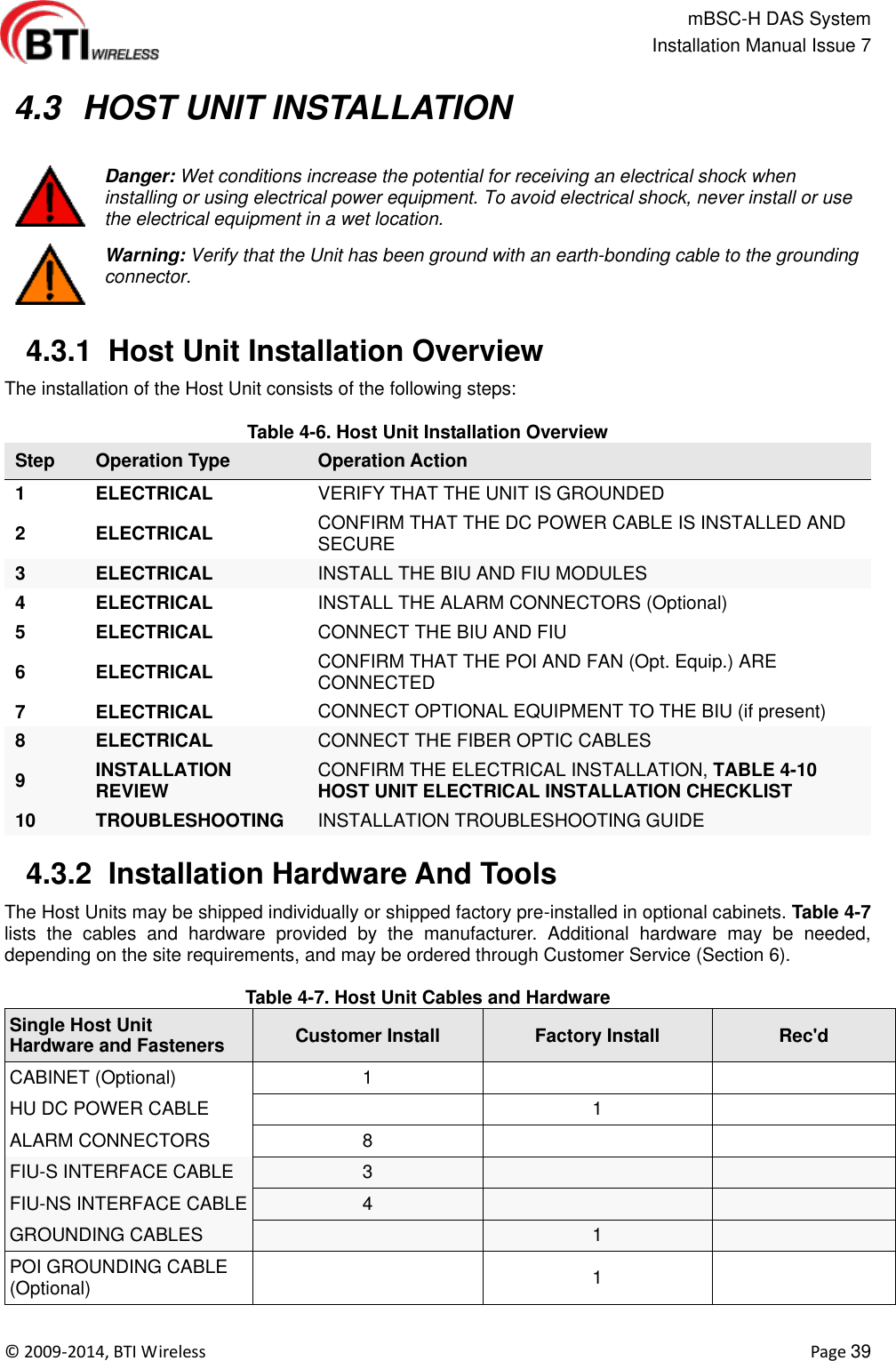                                                   mBSC-H DAS System   Installation Manual Issue 7  ©  2009-2014, BTI Wireless    Page 39   4.3  HOST UNIT INSTALLATION   Danger: Wet conditions increase the potential for receiving an electrical shock when installing or using electrical power equipment. To avoid electrical shock, never install or use the electrical equipment in a wet location.  Warning: Verify that the Unit has been ground with an earth-bonding cable to the grounding connector.   4.3.1  Host Unit Installation Overview The installation of the Host Unit consists of the following steps:  Table 4-6. Host Unit Installation Overview Step Operation Type Operation Action 1 ELECTRICAL VERIFY THAT THE UNIT IS GROUNDED 2 ELECTRICAL CONFIRM THAT THE DC POWER CABLE IS INSTALLED AND SECURE 3 ELECTRICAL INSTALL THE BIU AND FIU MODULES 4 ELECTRICAL INSTALL THE ALARM CONNECTORS (Optional) 5 ELECTRICAL CONNECT THE BIU AND FIU 6 ELECTRICAL CONFIRM THAT THE POI AND FAN (Opt. Equip.) ARE CONNECTED 7 ELECTRICAL CONNECT OPTIONAL EQUIPMENT TO THE BIU (if present) 8 ELECTRICAL CONNECT THE FIBER OPTIC CABLES 9 INSTALLATION REVIEW CONFIRM THE ELECTRICAL INSTALLATION, TABLE 4-10 HOST UNIT ELECTRICAL INSTALLATION CHECKLIST 10 TROUBLESHOOTING INSTALLATION TROUBLESHOOTING GUIDE   4.3.2  Installation Hardware And Tools The Host Units may be shipped individually or shipped factory pre-installed in optional cabinets. Table 4-7 lists  the  cables  and  hardware  provided  by  the  manufacturer.  Additional  hardware  may  be  needed, depending on the site requirements, and may be ordered through Customer Service (Section 6).  Table 4-7. Host Unit Cables and Hardware Single Host Unit   Hardware and Fasteners Customer Install Factory Install Rec&apos;d CABINET (Optional) 1   HU DC POWER CABLE  1  ALARM CONNECTORS 8   FIU-S INTERFACE CABLE 3   FIU-NS INTERFACE CABLE 4   GROUNDING CABLES  1  POI GROUNDING CABLE (Optional)  1  
