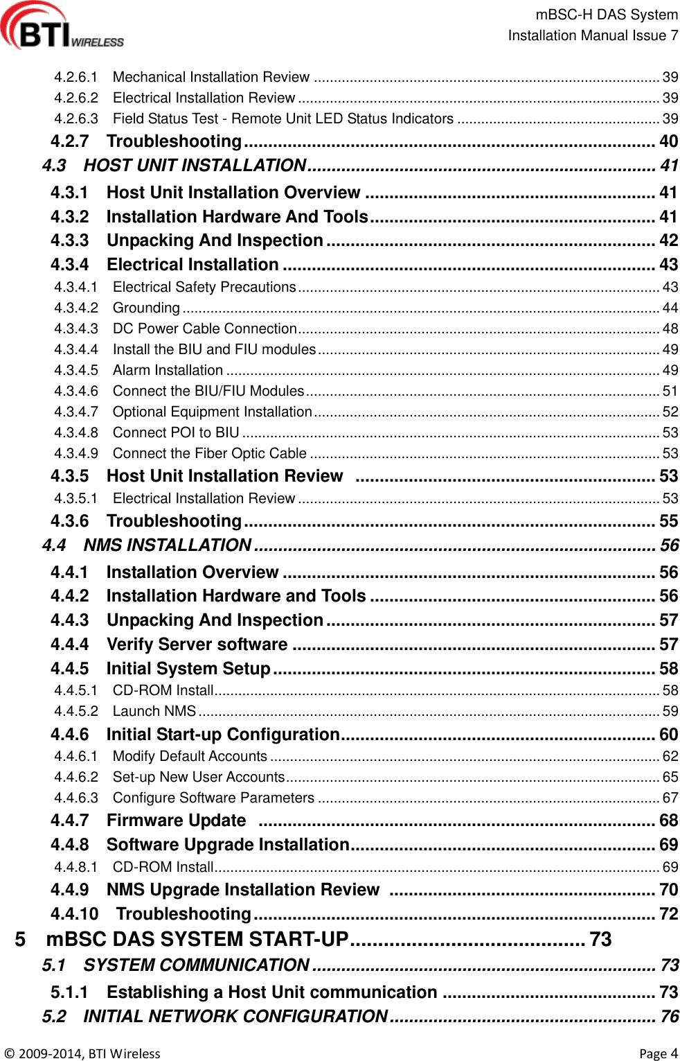                                                   mBSC-H DAS System   Installation Manual Issue 7  ©  2009-2014, BTI Wireless    Page 4    4.2.6.1    Mechanical Installation Review ....................................................................................... 39   4.2.6.2    Electrical Installation Review ........................................................................................... 39   4.2.6.3    Field Status Test - Remote Unit LED Status Indicators ................................................... 39   4.2.7    Troubleshooting ..................................................................................... 40   4.3    HOST UNIT INSTALLATION ........................................................................ 41   4.3.1    Host Unit Installation Overview ............................................................ 41   4.3.2    Installation Hardware And Tools ........................................................... 41   4.3.3    Unpacking And Inspection .................................................................... 42   4.3.4    Electrical Installation ............................................................................. 43   4.3.4.1    Electrical Safety Precautions ........................................................................................... 43   4.3.4.2    Grounding ........................................................................................................................ 44   4.3.4.3    DC Power Cable Connection ........................................................................................... 48   4.3.4.4    Install the BIU and FIU modules ...................................................................................... 49   4.3.4.5    Alarm Installation ............................................................................................................. 49   4.3.4.6    Connect the BIU/FIU Modules ......................................................................................... 51   4.3.4.7    Optional Equipment Installation ....................................................................................... 52   4.3.4.8    Connect POI to BIU ......................................................................................................... 53   4.3.4.9    Connect the Fiber Optic Cable ........................................................................................ 53   4.3.5    Host Unit Installation Review   .............................................................. 53   4.3.5.1    Electrical Installation Review ........................................................................................... 53   4.3.6    Troubleshooting ..................................................................................... 55   4.4    NMS INSTALLATION ................................................................................... 56   4.4.1    Installation Overview ............................................................................. 56   4.4.2    Installation Hardware and Tools ........................................................... 56   4.4.3    Unpacking And Inspection .................................................................... 57   4.4.4    Verify Server software ........................................................................... 57   4.4.5    Initial System Setup ............................................................................... 58   4.4.5.1    CD-ROM Install ................................................................................................................ 58   4.4.5.2    Launch NMS .................................................................................................................... 59   4.4.6    Initial Start-up Configuration ................................................................. 60   4.4.6.1    Modify Default Accounts .................................................................................................. 62   4.4.6.2    Set-up New User Accounts .............................................................................................. 65   4.4.6.3    Configure Software Parameters ...................................................................................... 67   4.4.7    Firmware Update   .................................................................................. 68   4.4.8    Software Upgrade Installation ............................................................... 69   4.4.8.1    CD-ROM Install ................................................................................................................ 69   4.4.9    NMS Upgrade Installation Review   ....................................................... 70   4.4.10    Troubleshooting ................................................................................... 72   5    mBSC DAS SYSTEM START-UP .......................................... 73   5.1    SYSTEM COMMUNICATION ....................................................................... 73   5.1.1    Establishing a Host Unit communication ............................................ 73   5.2    INITIAL NETWORK CONFIGURATION ....................................................... 76 