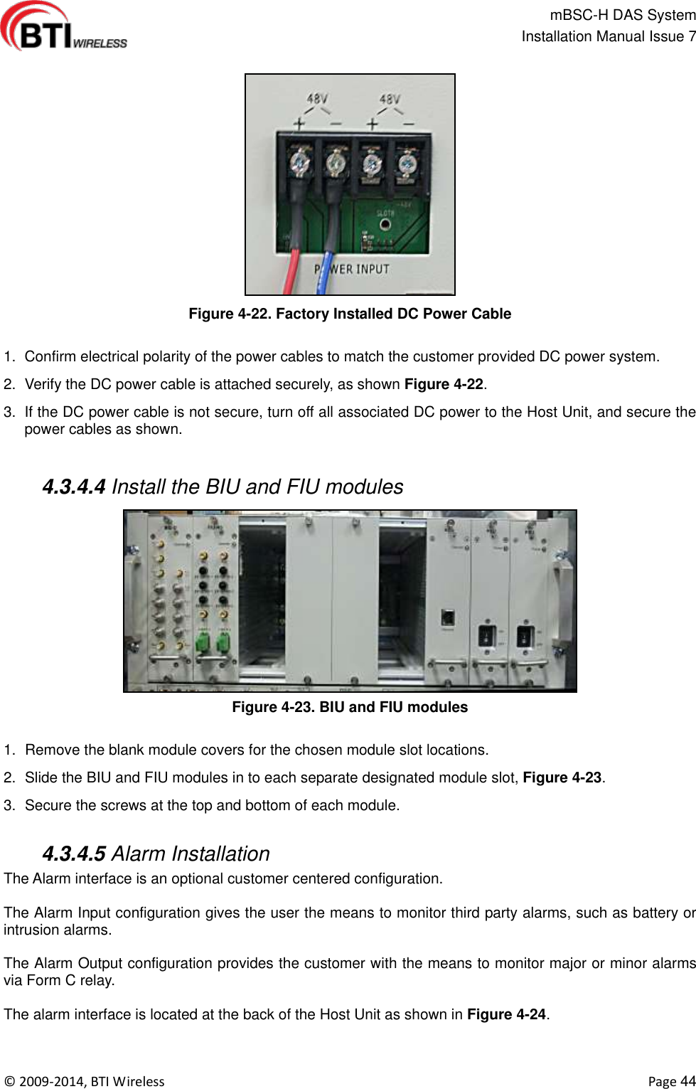                                                   mBSC-H DAS System   Installation Manual Issue 7  ©  2009-2014, BTI Wireless    Page 44  Figure 4-22. Factory Installed DC Power Cable  1.  Confirm electrical polarity of the power cables to match the customer provided DC power system. 2.  Verify the DC power cable is attached securely, as shown Figure 4-22. 3.  If the DC power cable is not secure, turn off all associated DC power to the Host Unit, and secure the power cables as shown.   4.3.4.4 Install the BIU and FIU modules Figure 4-23. BIU and FIU modules  1.  Remove the blank module covers for the chosen module slot locations. 2.  Slide the BIU and FIU modules in to each separate designated module slot, Figure 4-23. 3.  Secure the screws at the top and bottom of each module.   4.3.4.5 Alarm Installation The Alarm interface is an optional customer centered configuration.    The Alarm Input configuration gives the user the means to monitor third party alarms, such as battery or intrusion alarms.  The Alarm Output configuration provides the customer with the means to monitor major or minor alarms via Form C relay.  The alarm interface is located at the back of the Host Unit as shown in Figure 4-24. 