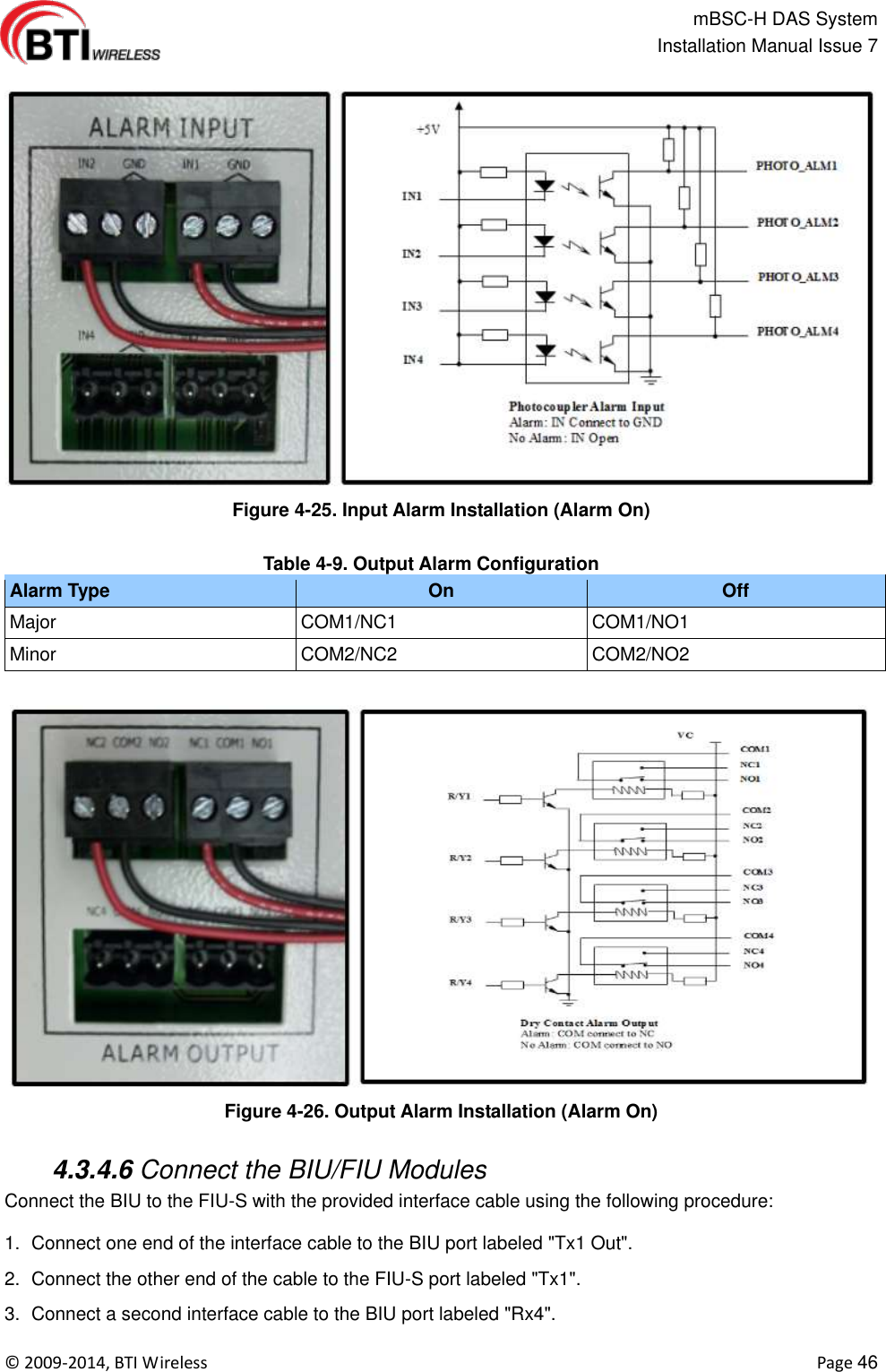                                                   mBSC-H DAS System   Installation Manual Issue 7  ©  2009-2014, BTI Wireless    Page 46  Figure 4-25. Input Alarm Installation (Alarm On)  Table 4-9. Output Alarm Configuration Alarm Type On Off Major COM1/NC1 COM1/NO1 Minor COM2/NC2 COM2/NO2  Figure 4-26. Output Alarm Installation (Alarm On)   4.3.4.6 Connect the BIU/FIU Modules Connect the BIU to the FIU-S with the provided interface cable using the following procedure:  1.  Connect one end of the interface cable to the BIU port labeled &quot;Tx1 Out&quot;. 2.  Connect the other end of the cable to the FIU-S port labeled &quot;Tx1&quot;. 3.  Connect a second interface cable to the BIU port labeled &quot;Rx4&quot;. 