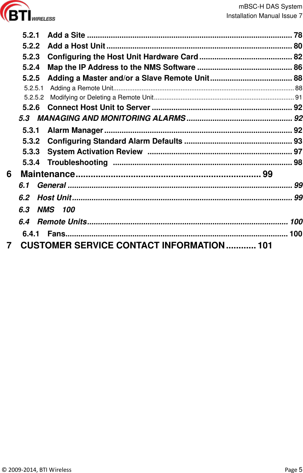                                                   mBSC-H DAS System   Installation Manual Issue 7  ©  2009-2014, BTI Wireless    Page 5    5.2.1    Add a Site ............................................................................................... 78   5.2.2    Add a Host Unit ...................................................................................... 80   5.2.3    Configuring the Host Unit Hardware Card ........................................... 82   5.2.4    Map the IP Address to the NMS Software ............................................ 86   5.2.5    Adding a Master and/or a Slave Remote Unit ...................................... 88   5.2.5.1    Adding a Remote Unit...................................................................................................... 88   5.2.5.2    Modifying or Deleting a Remote Unit ............................................................................... 91   5.2.6    Connect Host Unit to Server ................................................................. 92   5.3    MANAGING AND MONITORING ALARMS ................................................. 92   5.3.1    Alarm Manager ....................................................................................... 92   5.3.2    Configuring Standard Alarm Defaults .................................................. 93   5.3.3    System Activation Review   ................................................................... 97   5.3.4    Troubleshooting   ................................................................................... 98   6    Maintenance .......................................................................... 99   6.1    General ........................................................................................................ 99   6.2    Host Unit ...................................................................................................... 99   6.3    NMS  100   6.4    Remote Units ............................................................................................. 100   6.4.1    Fans....................................................................................................... 100   7    CUSTOMER SERVICE CONTACT INFORMATION ............ 101 