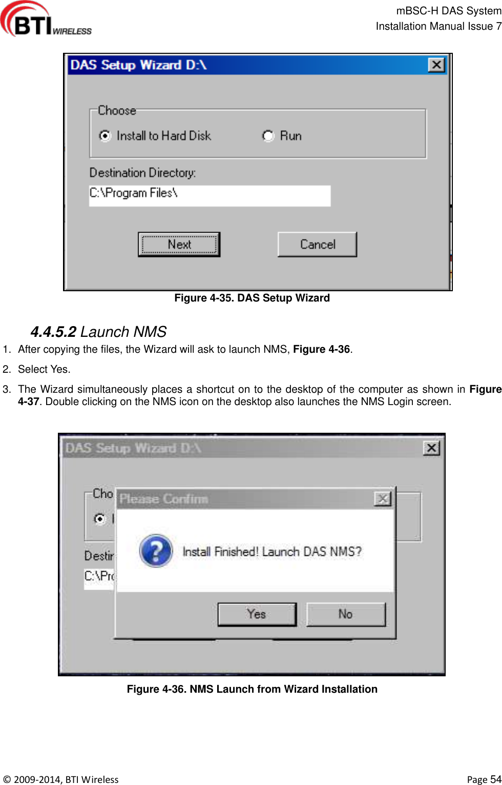                                                   mBSC-H DAS System   Installation Manual Issue 7  ©  2009-2014, BTI Wireless    Page 54  Figure 4-35. DAS Setup Wizard   4.4.5.2 Launch NMS 1.  After copying the files, the Wizard will ask to launch NMS, Figure 4-36.   2.  Select Yes. 3.  The Wizard simultaneously places a shortcut on to the desktop of the computer as shown in Figure 4-37. Double clicking on the NMS icon on the desktop also launches the NMS Login screen.  Figure 4-36. NMS Launch from Wizard Installation  
