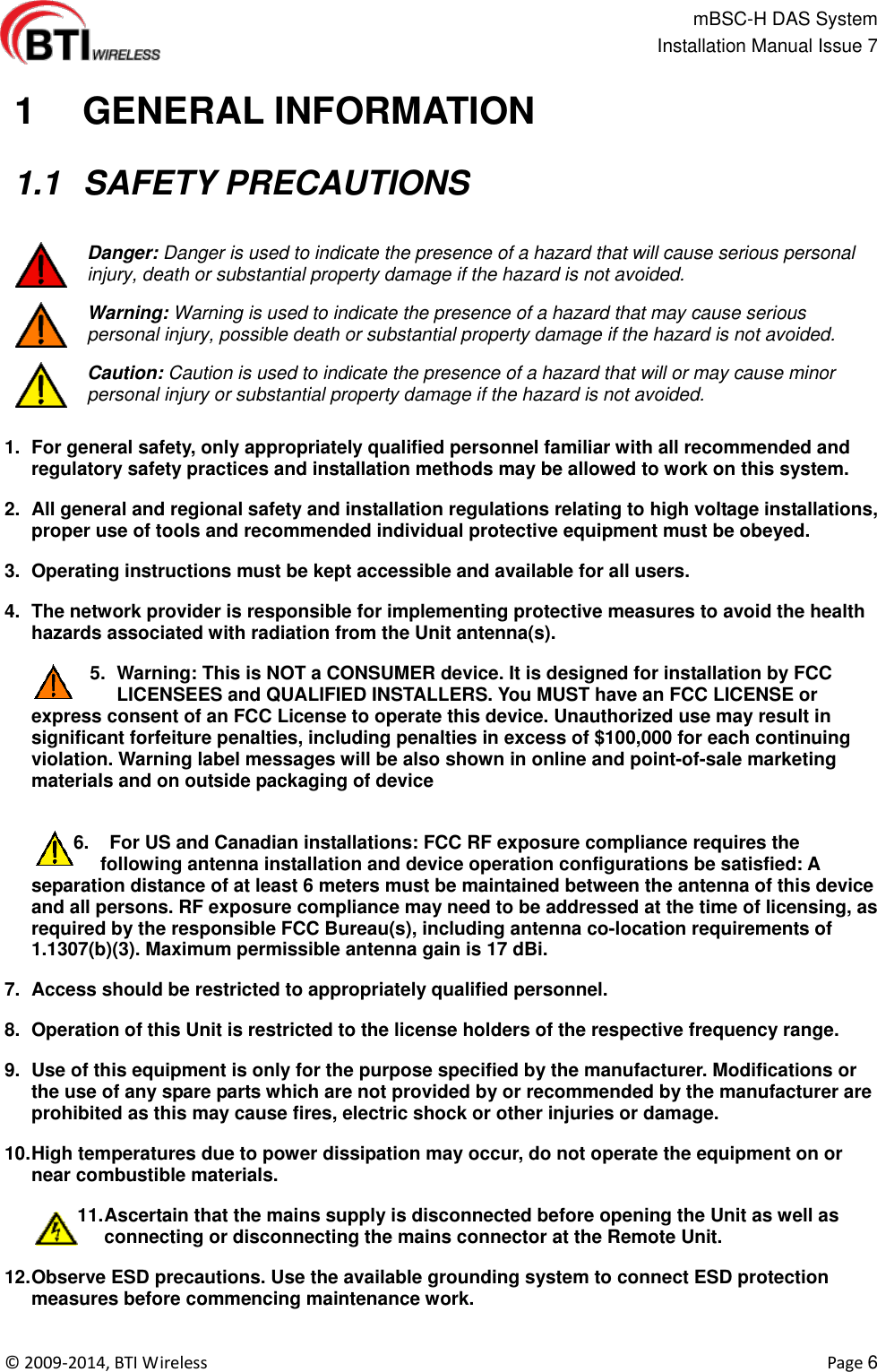                                                   mBSC-H DAS System   Installation Manual Issue 7  ©  2009-2014, BTI Wireless    Page 6   1   GENERAL INFORMATION   1.1  SAFETY PRECAUTIONS   Danger: Danger is used to indicate the presence of a hazard that will cause serious personal injury, death or substantial property damage if the hazard is not avoided.  Warning: Warning is used to indicate the presence of a hazard that may cause serious personal injury, possible death or substantial property damage if the hazard is not avoided.  Caution: Caution is used to indicate the presence of a hazard that will or may cause minor personal injury or substantial property damage if the hazard is not avoided.  1.  For general safety, only appropriately qualified personnel familiar with all recommended and regulatory safety practices and installation methods may be allowed to work on this system.   2.  All general and regional safety and installation regulations relating to high voltage installations, proper use of tools and recommended individual protective equipment must be obeyed. 3.  Operating instructions must be kept accessible and available for all users. 4.  The network provider is responsible for implementing protective measures to avoid the health hazards associated with radiation from the Unit antenna(s). 5.  Warning: This is NOT a CONSUMER device. It is designed for installation by FCC LICENSEES and QUALIFIED INSTALLERS. You MUST have an FCC LICENSE or express consent of an FCC License to operate this device. Unauthorized use may result in significant forfeiture penalties, including penalties in excess of $100,000 for each continuing violation. Warning label messages will be also shown in online and point-of-sale marketing materials and on outside packaging of device  6.    For US and Canadian installations: FCC RF exposure compliance requires the following antenna installation and device operation configurations be satisfied: A separation distance of at least 6 meters must be maintained between the antenna of this device and all persons. RF exposure compliance may need to be addressed at the time of licensing, as required by the responsible FCC Bureau(s), including antenna co-location requirements of 1.1307(b)(3). Maximum permissible antenna gain is 17 dBi. 7.  Access should be restricted to appropriately qualified personnel. 8.  Operation of this Unit is restricted to the license holders of the respective frequency range. 9.  Use of this equipment is only for the purpose specified by the manufacturer. Modifications or the use of any spare parts which are not provided by or recommended by the manufacturer are prohibited as this may cause fires, electric shock or other injuries or damage. 10. High temperatures due to power dissipation may occur, do not operate the equipment on or near combustible materials. 11. Ascertain that the mains supply is disconnected before opening the Unit as well as connecting or disconnecting the mains connector at the Remote Unit.   12. Observe ESD precautions. Use the available grounding system to connect ESD protection measures before commencing maintenance work. 