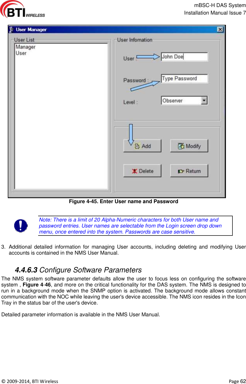                                                   mBSC-H DAS System   Installation Manual Issue 7  ©  2009-2014, BTI Wireless    Page 62  Figure 4-45. Enter User name and Password  Note: There is a limit of 20 Alpha-Numeric characters for both User name and password entries. User names are selectable from the Login screen drop down menu, once entered into the system. Passwords are case sensitive.  3.  Additional  detailed  information  for  managing  User  accounts,  including  deleting  and  modifying  User accounts is contained in the NMS User Manual.   4.4.6.3 Configure Software Parameters The NMS system software parameter defaults allow the user to focus less on configuring the software system , Figure 4-46, and more on the critical functionality for the DAS system. The NMS is designed to run in a background mode when the SNMP option is activated. The background mode allows constant communication with the NOC while leaving the user&apos;s device accessible. The NMS icon resides in the Icon Tray in the status bar of the user&apos;s device.  Detailed parameter information is available in the NMS User Manual. 