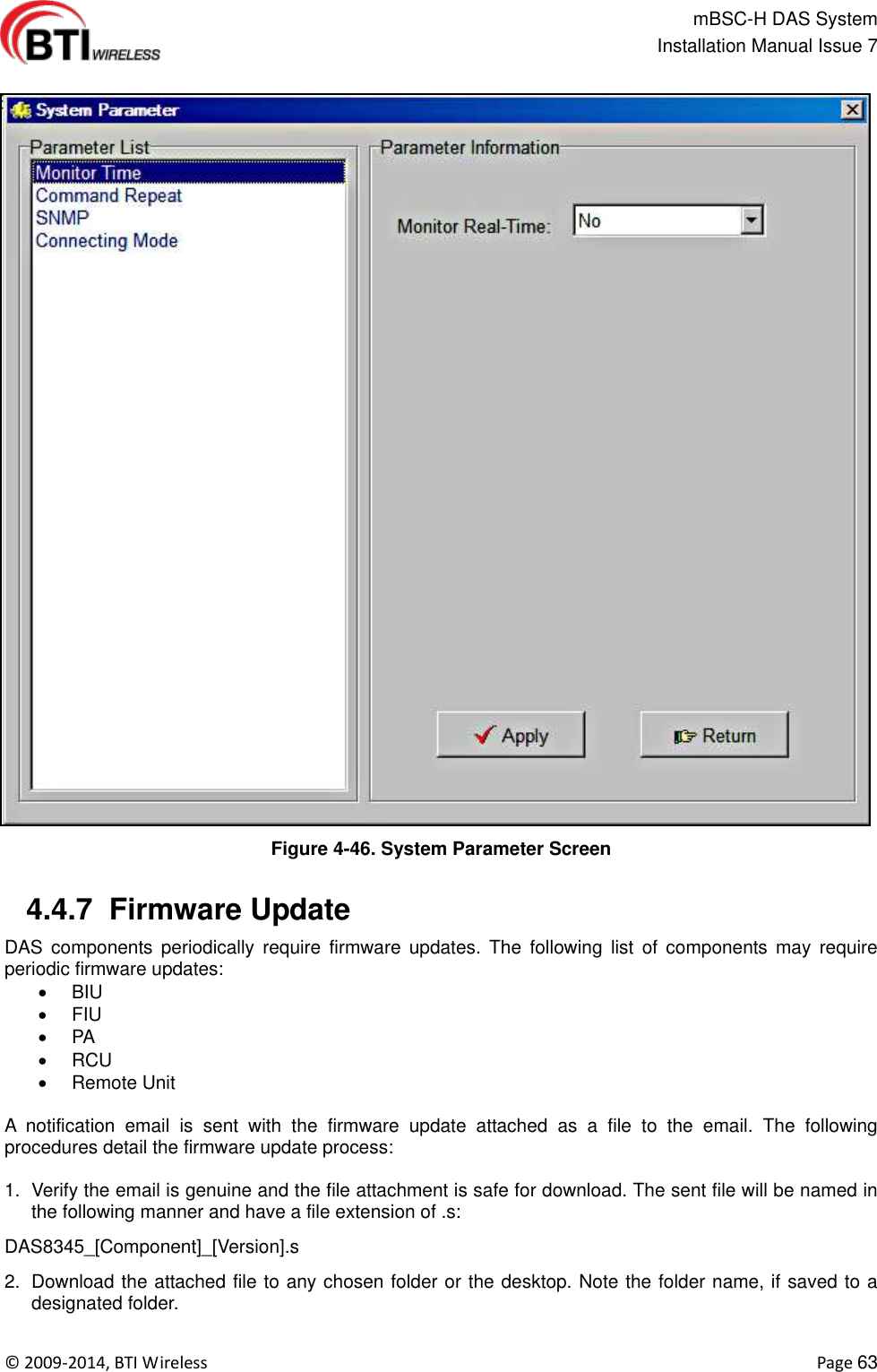                                                   mBSC-H DAS System   Installation Manual Issue 7  ©  2009-2014, BTI Wireless    Page 63  Figure 4-46. System Parameter Screen   4.4.7  Firmware Update   DAS  components  periodically  require  firmware  updates.  The  following  list  of  components  may  require periodic firmware updates:  BIU   FIU  PA   RCU   Remote Unit    A  notification  email  is  sent  with  the  firmware  update  attached  as  a  file  to  the  email.  The  following procedures detail the firmware update process:  1.  Verify the email is genuine and the file attachment is safe for download. The sent file will be named in the following manner and have a file extension of .s: DAS8345_[Component]_[Version].s 2.  Download the attached file to any chosen folder or the desktop. Note the folder name, if saved to a designated folder. 