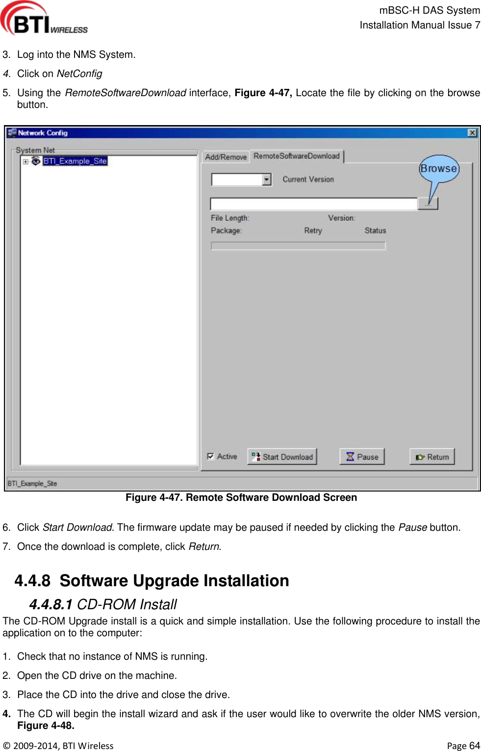                                                   mBSC-H DAS System   Installation Manual Issue 7  ©  2009-2014, BTI Wireless    Page 64  3.  Log into the NMS System. 4. Click on NetConfig 5.  Using the RemoteSoftwareDownload interface, Figure 4-47, Locate the file by clicking on the browse button. Figure 4-47. Remote Software Download Screen  6.  Click Start Download. The firmware update may be paused if needed by clicking the Pause button. 7.  Once the download is complete, click Return.   4.4.8  Software Upgrade Installation  4.4.8.1 CD-ROM Install The CD-ROM Upgrade install is a quick and simple installation. Use the following procedure to install the application on to the computer:  1.  Check that no instance of NMS is running. 2.  Open the CD drive on the machine. 3.  Place the CD into the drive and close the drive. 4. The CD will begin the install wizard and ask if the user would like to overwrite the older NMS version, Figure 4-48. 