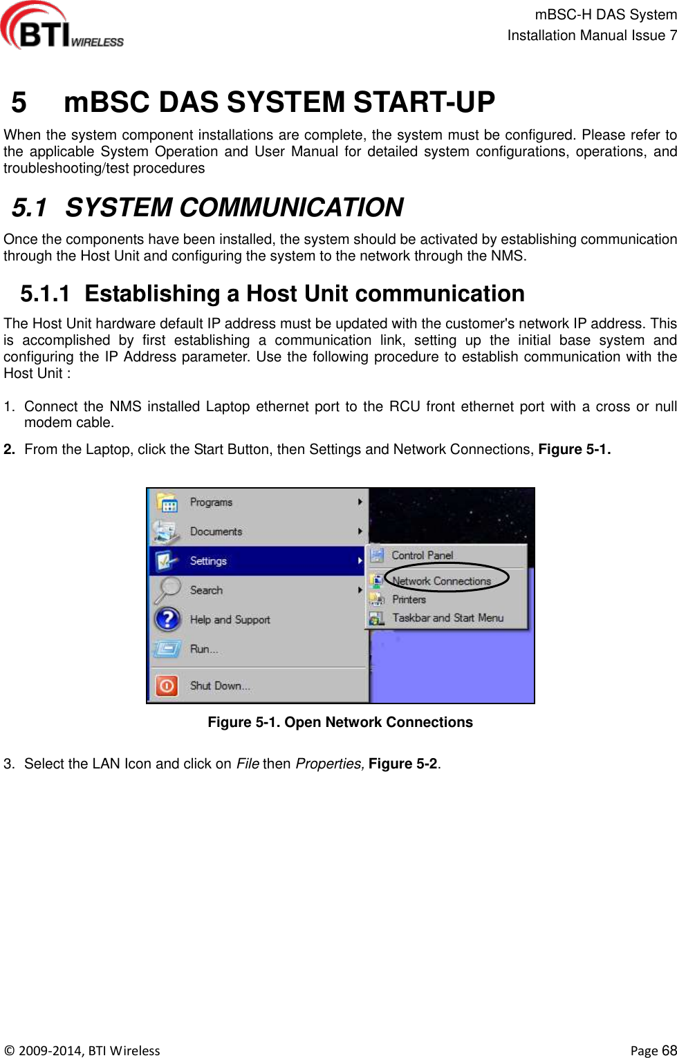                                                   mBSC-H DAS System   Installation Manual Issue 7  ©  2009-2014, BTI Wireless    Page 68    5   mBSC DAS SYSTEM START-UP When the system component installations are complete, the system must be configured. Please refer to the applicable System  Operation and  User  Manual for  detailed system  configurations,  operations,  and troubleshooting/test procedures     5.1  SYSTEM COMMUNICATION Once the components have been installed, the system should be activated by establishing communication through the Host Unit and configuring the system to the network through the NMS.   5.1.1  Establishing a Host Unit communication The Host Unit hardware default IP address must be updated with the customer&apos;s network IP address. This is  accomplished  by  first  establishing  a  communication  link,  setting  up  the  initial  base  system  and configuring the IP Address parameter. Use the following procedure to establish communication with the Host Unit :  1.  Connect the NMS installed Laptop ethernet port to the RCU front ethernet port with a cross or null modem cable. 2. From the Laptop, click the Start Button, then Settings and Network Connections, Figure 5-1.  Figure 5-1. Open Network Connections  3.  Select the LAN Icon and click on File then Properties, Figure 5-2.   
