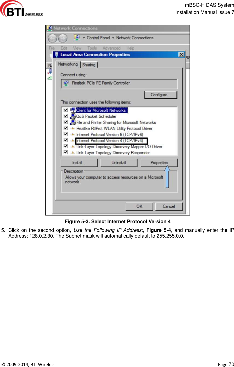                                                   mBSC-H DAS System   Installation Manual Issue 7  ©  2009-2014, BTI Wireless    Page 70  Figure 5-3. Select Internet Protocol Version 4 5.  Click on  the second option,  Use  the Following IP Address:,  Figure 5-4, and  manually  enter the  IP Address: 128.0.2.30. The Subnet mask will automatically default to 255.255.0.0.  
