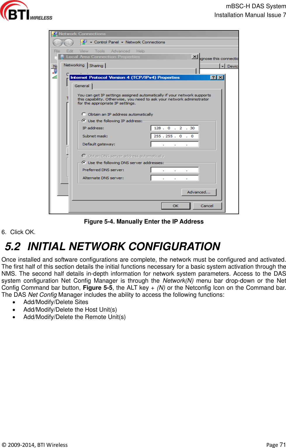                                                   mBSC-H DAS System   Installation Manual Issue 7  ©  2009-2014, BTI Wireless    Page 71  Figure 5-4. Manually Enter the IP Address 6.  Click OK.  5.2  INITIAL NETWORK CONFIGURATION Once installed and software configurations are complete, the network must be configured and activated. The first half of this section details the initial functions necessary for a basic system activation through the NMS. The second half details in-depth information for network system parameters. Access to the DAS system  configuration  Net  Config  Manager  is  through  the  Network(N)  menu  bar  drop-down  or  the  Net Config Command bar button, Figure 5-5, the ALT key + (N) or the Netconfig Icon on the Command bar. The DAS Net Config Manager includes the ability to access the following functions:   Add/Modify/Delete Sites   Add/Modify/Delete the Host Unit(s)   Add/Modify/Delete the Remote Unit(s)   