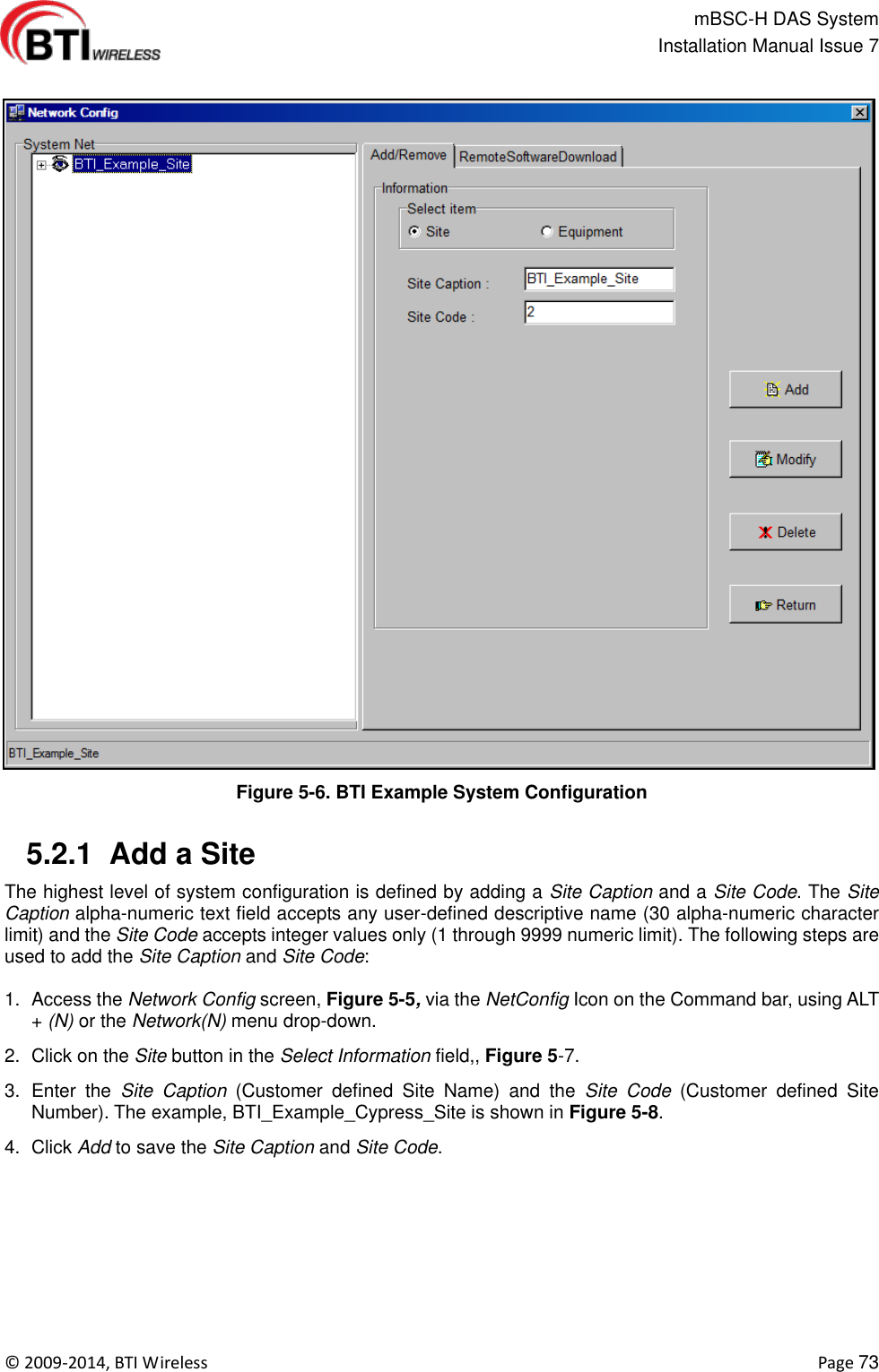                                                   mBSC-H DAS System   Installation Manual Issue 7  ©  2009-2014, BTI Wireless    Page 73  Figure 5-6. BTI Example System Configuration   5.2.1  Add a Site The highest level of system configuration is defined by adding a Site Caption and a Site Code. The Site Caption alpha-numeric text field accepts any user-defined descriptive name (30 alpha-numeric character limit) and the Site Code accepts integer values only (1 through 9999 numeric limit). The following steps are used to add the Site Caption and Site Code:  1.  Access the Network Config screen, Figure 5-5, via the NetConfig Icon on the Command bar, using ALT + (N) or the Network(N) menu drop-down. 2.  Click on the Site button in the Select Information field,, Figure 5-7. 3.  Enter  the  Site  Caption  (Customer  defined  Site  Name)  and  the  Site  Code  (Customer  defined  Site Number). The example, BTI_Example_Cypress_Site is shown in Figure 5-8. 4.  Click Add to save the Site Caption and Site Code. 