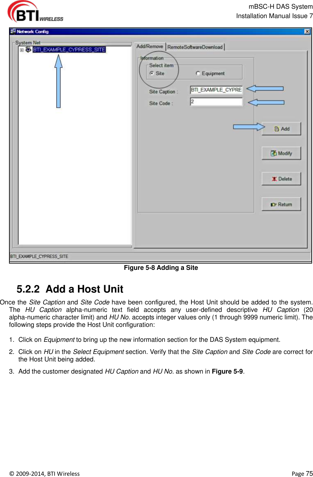                                                   mBSC-H DAS System   Installation Manual Issue 7  ©  2009-2014, BTI Wireless    Page 75  Figure 5-8 Adding a Site   5.2.2  Add a Host Unit Once the Site Caption and Site Code have been configured, the Host Unit should be added to the system. The  HU  Caption  alpha-numeric  text  field  accepts  any  user-defined  descriptive  HU  Caption  (20 alpha-numeric character limit) and HU No. accepts integer values only (1 through 9999 numeric limit). The following steps provide the Host Unit configuration:  1.  Click on Equipment to bring up the new information section for the DAS System equipment. 2.  Click on HU in the Select Equipment section. Verify that the Site Caption and Site Code are correct for the Host Unit being added. 3.  Add the customer designated HU Caption and HU No. as shown in Figure 5-9.  