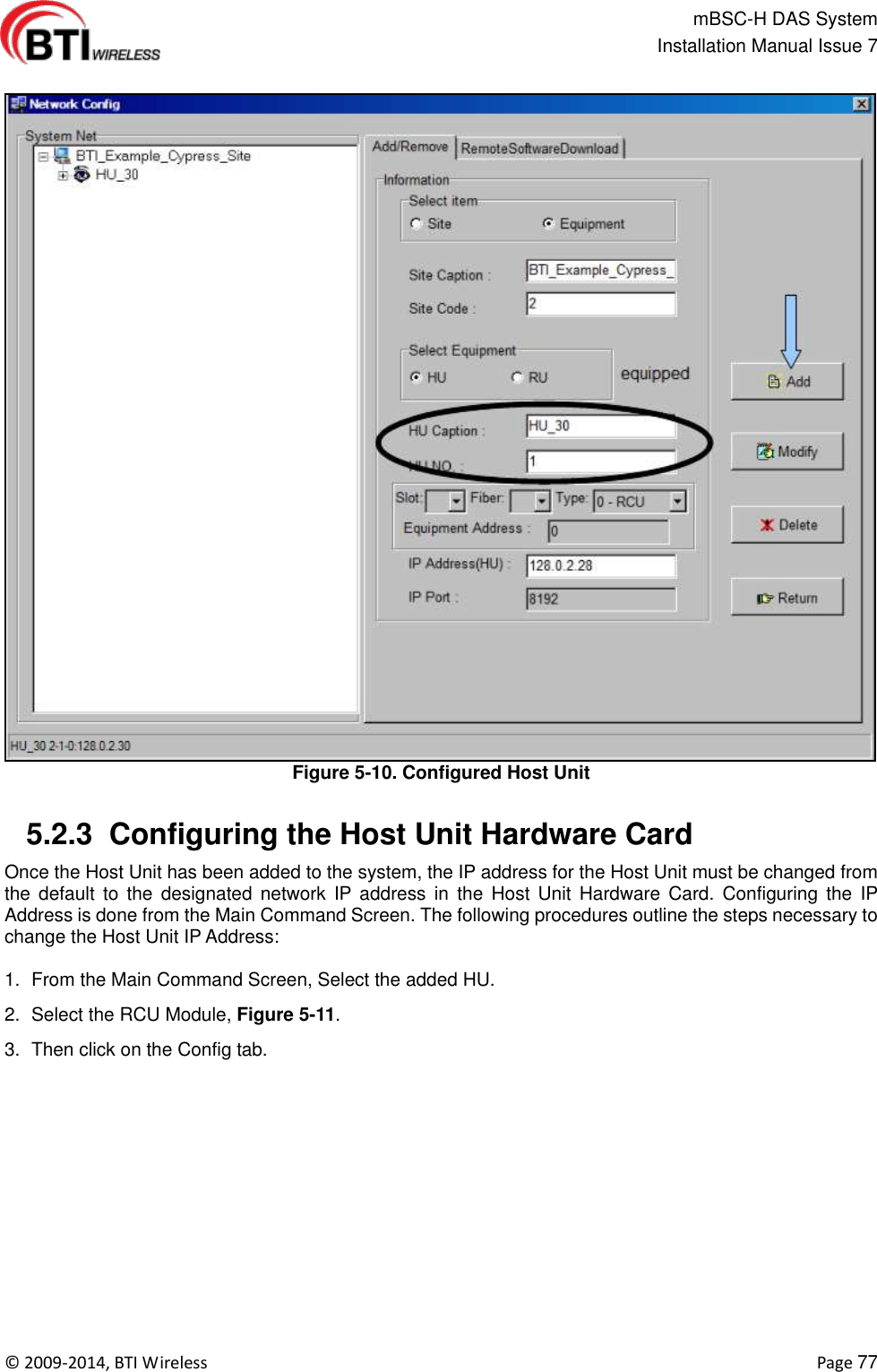                                                   mBSC-H DAS System   Installation Manual Issue 7  ©  2009-2014, BTI Wireless    Page 77  Figure 5-10. Configured Host Unit   5.2.3  Configuring the Host Unit Hardware Card Once the Host Unit has been added to the system, the IP address for the Host Unit must be changed from the  default  to  the  designated  network  IP address  in  the  Host  Unit  Hardware  Card.  Configuring  the  IP Address is done from the Main Command Screen. The following procedures outline the steps necessary to change the Host Unit IP Address:  1.  From the Main Command Screen, Select the added HU. 2.  Select the RCU Module, Figure 5-11. 3.  Then click on the Config tab. 