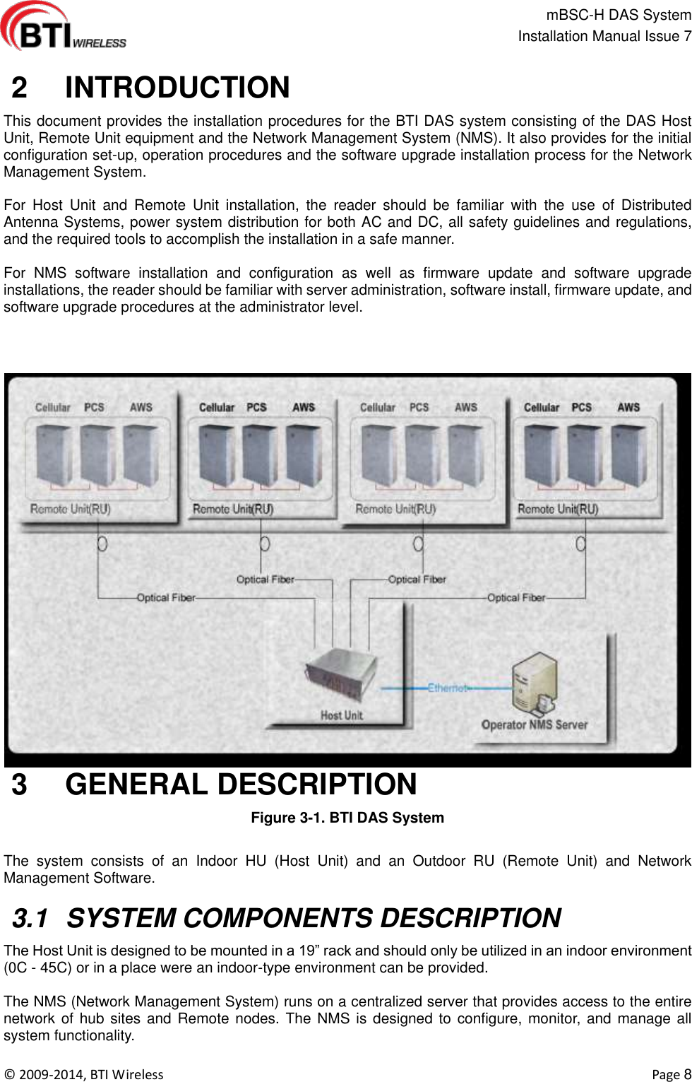                                                   mBSC-H DAS System   Installation Manual Issue 7  ©  2009-2014, BTI Wireless    Page 8   2   INTRODUCTION This document provides the installation procedures for the BTI DAS system consisting of the DAS Host Unit, Remote Unit equipment and the Network Management System (NMS). It also provides for the initial configuration set-up, operation procedures and the software upgrade installation process for the Network Management System.    For  Host  Unit  and  Remote  Unit  installation,  the  reader  should  be  familiar  with  the  use  of  Distributed Antenna Systems, power system distribution for both AC and DC, all safety guidelines and regulations, and the required tools to accomplish the installation in a safe manner.    For  NMS  software  installation  and  configuration  as  well  as  firmware  update  and  software  upgrade installations, the reader should be familiar with server administration, software install, firmware update, and software upgrade procedures at the administrator level.   3   GENERAL DESCRIPTION Figure 3-1. BTI DAS System    The  system  consists  of  an  Indoor  HU  (Host  Unit)  and  an  Outdoor  RU  (Remote  Unit)  and  Network Management Software.     3.1  SYSTEM COMPONENTS DESCRIPTION The Host Unit is designed to be mounted in a 19” rack and should only be utilized in an indoor environment (0C - 45C) or in a place were an indoor-type environment can be provided.  The NMS (Network Management System) runs on a centralized server that provides access to the entire network of  hub sites  and Remote  nodes. The NMS is designed to configure, monitor, and manage all system functionality. 