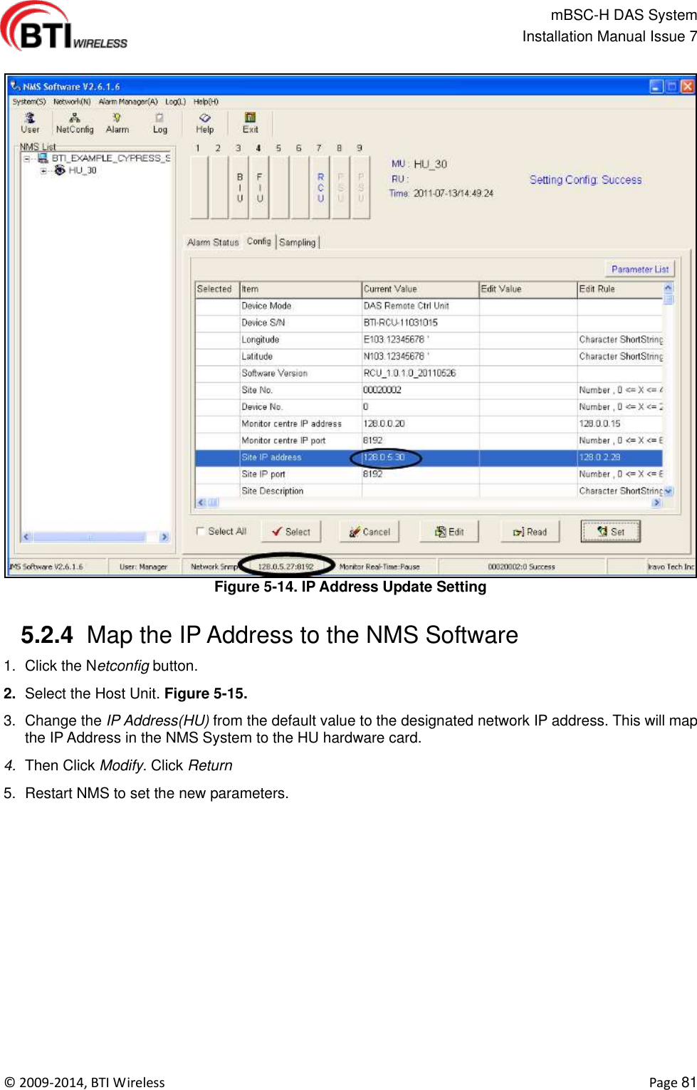                                                   mBSC-H DAS System   Installation Manual Issue 7  ©  2009-2014, BTI Wireless    Page 81  Figure 5-14. IP Address Update Setting   5.2.4  Map the IP Address to the NMS Software 1.  Click the Netconfig button. 2. Select the Host Unit. Figure 5-15. 3.  Change the IP Address(HU) from the default value to the designated network IP address. This will map the IP Address in the NMS System to the HU hardware card. 4. Then Click Modify. Click Return 5.  Restart NMS to set the new parameters.    