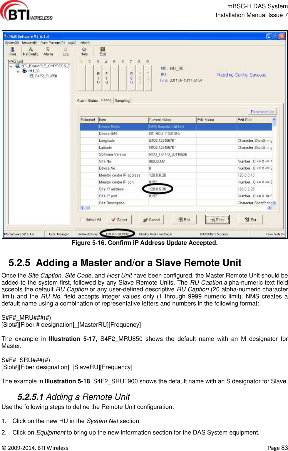                                                   mBSC-H DAS System   Installation Manual Issue 7  ©  2009-2014, BTI Wireless    Page 83  Figure 5-16. Confirm IP Address Update Accepted.   5.2.5  Adding a Master and/or a Slave Remote Unit Once the Site Caption, Site Code, and Host Unit have been configured, the Master Remote Unit should be added to the system first, followed by any Slave Remote Units. The RU Caption alpha-numeric text field accepts the default RU Caption or any user-defined descriptive RU Caption (20 alpha-numeric character limit) and the  RU No. field accepts integer values only (1 through 9999 numeric limit). NMS creates a default name using a combination of representative letters and numbers in the following format:  S#F#_MRU###(#) [Slot#][Fiber # designation]_[MasterRU][Frequency]  The  example  in  Illustration  5-17,  S4F2_MRU850  shows  the  default  name  with  an  M  designator  for Master.  S#F#_SRU###(#) [Slot#][Fiber designation]_[SlaveRU][Frequency]  The example in Illustration 5-18, S4F2_SRU1900 shows the default name with an S designator for Slave.   5.2.5.1 Adding a Remote Unit Use the following steps to define the Remote Unit configuration:  1.  Click on the new HU in the System Net section. 2.  Click on Equipment to bring up the new information section for the DAS System equipment. 