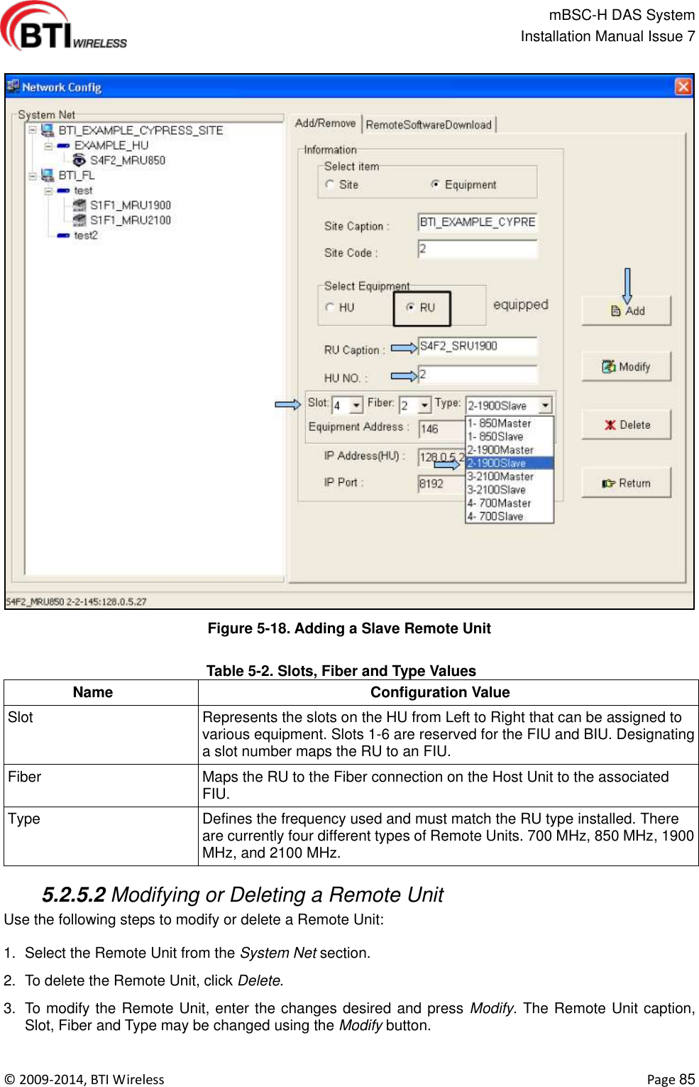                                                   mBSC-H DAS System   Installation Manual Issue 7  ©  2009-2014, BTI Wireless    Page 85  Figure 5-18. Adding a Slave Remote Unit  Table 5-2. Slots, Fiber and Type Values Name Configuration Value Slot Represents the slots on the HU from Left to Right that can be assigned to various equipment. Slots 1-6 are reserved for the FIU and BIU. Designating a slot number maps the RU to an FIU. Fiber Maps the RU to the Fiber connection on the Host Unit to the associated FIU. Type Defines the frequency used and must match the RU type installed. There are currently four different types of Remote Units. 700 MHz, 850 MHz, 1900 MHz, and 2100 MHz.   5.2.5.2 Modifying or Deleting a Remote Unit Use the following steps to modify or delete a Remote Unit:  1.  Select the Remote Unit from the System Net section. 2.  To delete the Remote Unit, click Delete. 3.  To modify the Remote Unit, enter the changes desired and press Modify. The Remote Unit caption, Slot, Fiber and Type may be changed using the Modify button.  