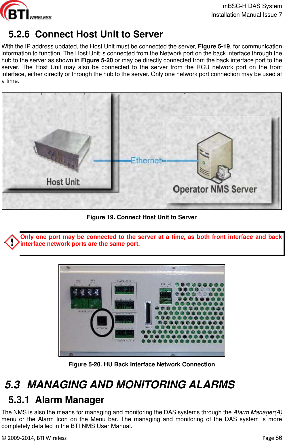                                                   mBSC-H DAS System   Installation Manual Issue 7  ©  2009-2014, BTI Wireless    Page 86   5.2.6  Connect Host Unit to Server With the IP address updated, the Host Unit must be connected the server, Figure 5-19, for communication information to function. The Host Unit is connected from the Network port on the back interface through the hub to the server as shown in Figure 5-20 or may be directly connected from the back interface port to the server.  The  Host  Unit  may  also  be  connected  to  the  server  from  the  RCU  network  port  on  the  front interface, either directly or through the hub to the server. Only one network port connection may be used at a time.  Figure 19. Connect Host Unit to Server  Only one port may be connected to the server at a time, as both front interface and back interface network ports are the same port.   Figure 5-20. HU Back Interface Network Connection   5.3  MANAGING AND MONITORING ALARMS  5.3.1  Alarm Manager The NMS is also the means for managing and monitoring the DAS systems through the Alarm Manager(A) menu  or  the  Alarm  Icon  on  the  Menu  bar. The  managing  and  monitoring  of  the  DAS  system  is more completely detailed in the BTI NMS User Manual. 