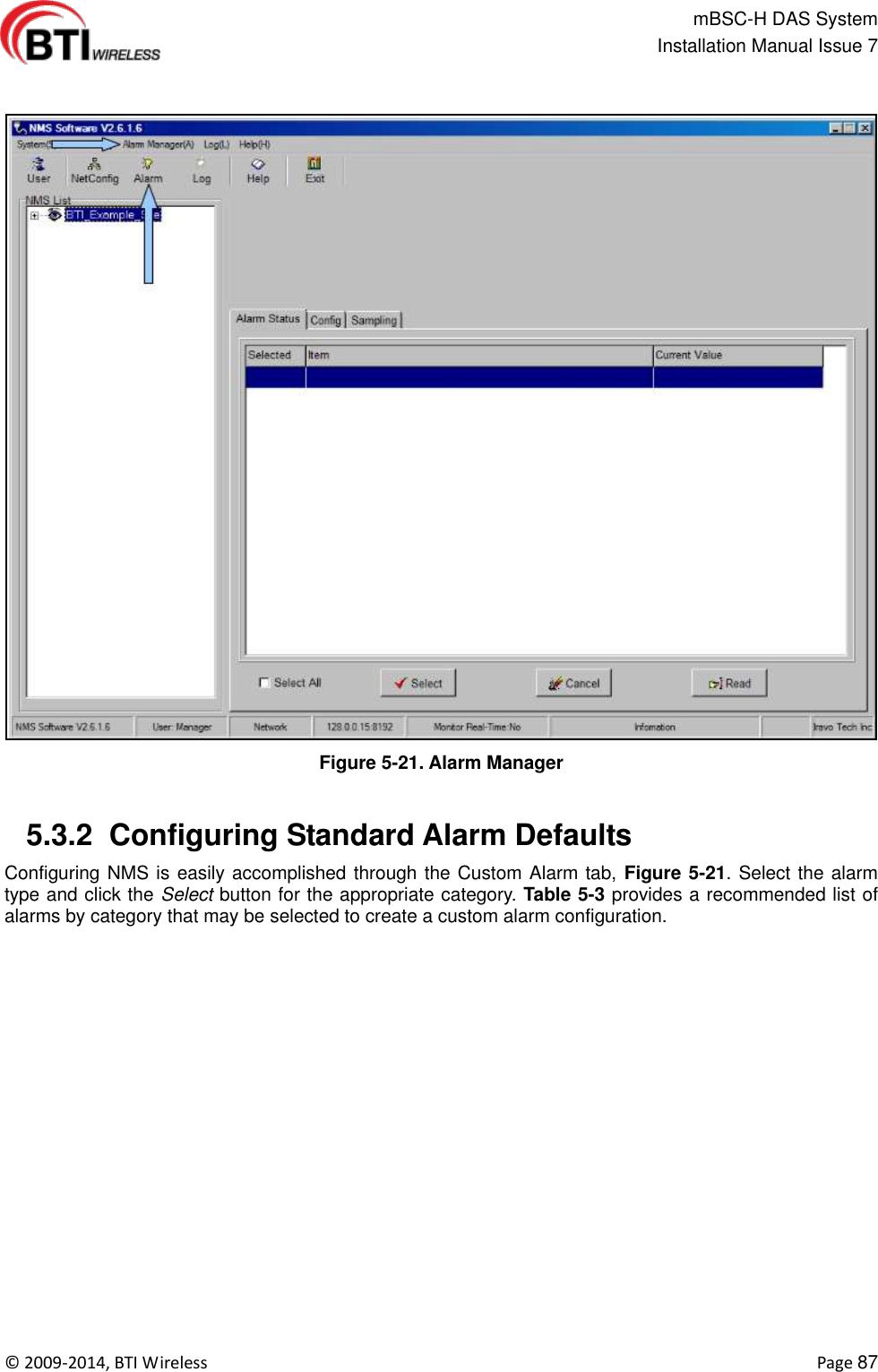                                                   mBSC-H DAS System   Installation Manual Issue 7  ©  2009-2014, BTI Wireless    Page 87   Figure 5-21. Alarm Manager   5.3.2  Configuring Standard Alarm Defaults Configuring NMS is easily accomplished through the Custom Alarm tab, Figure 5-21. Select the alarm type and click the Select button for the appropriate category. Table 5-3 provides a recommended list of alarms by category that may be selected to create a custom alarm configuration.  