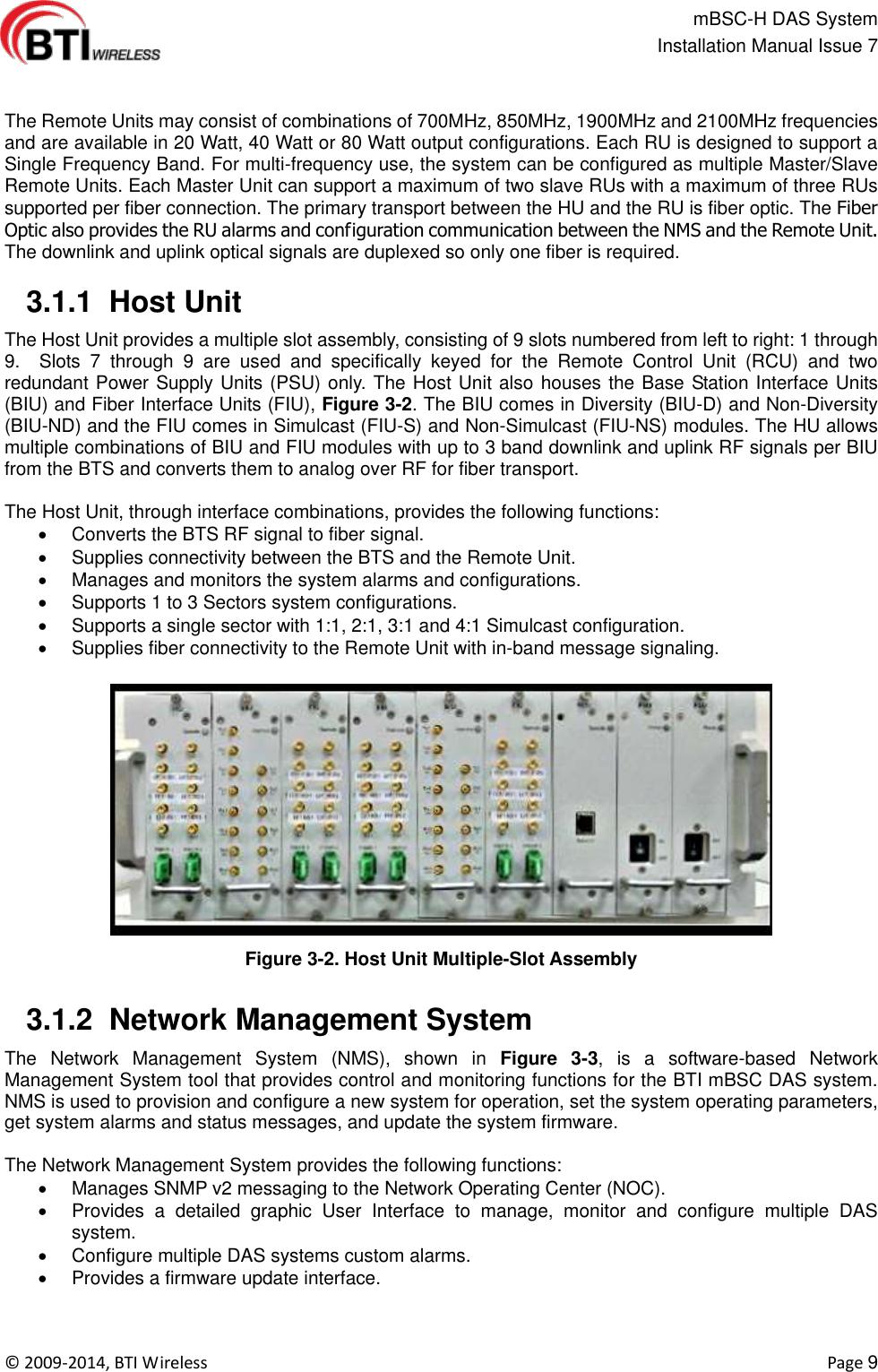                                                   mBSC-H DAS System   Installation Manual Issue 7  ©  2009-2014, BTI Wireless    Page 9   The Remote Units may consist of combinations of 700MHz, 850MHz, 1900MHz and 2100MHz frequencies and are available in 20 Watt, 40 Watt or 80 Watt output configurations. Each RU is designed to support a Single Frequency Band. For multi-frequency use, the system can be configured as multiple Master/Slave Remote Units. Each Master Unit can support a maximum of two slave RUs with a maximum of three RUs supported per fiber connection. The primary transport between the HU and the RU is fiber optic. The Fiber Optic also provides the RU alarms and configuration communication between the NMS and the Remote Unit. The downlink and uplink optical signals are duplexed so only one fiber is required.   3.1.1  Host Unit The Host Unit provides a multiple slot assembly, consisting of 9 slots numbered from left to right: 1 through 9.    Slots  7  through  9  are  used  and  specifically  keyed  for  the  Remote  Control  Unit  (RCU)  and  two redundant Power Supply Units (PSU) only. The Host Unit also houses the Base Station Interface Units (BIU) and Fiber Interface Units (FIU), Figure 3-2. The BIU comes in Diversity (BIU-D) and Non-Diversity (BIU-ND) and the FIU comes in Simulcast (FIU-S) and Non-Simulcast (FIU-NS) modules. The HU allows multiple combinations of BIU and FIU modules with up to 3 band downlink and uplink RF signals per BIU from the BTS and converts them to analog over RF for fiber transport.    The Host Unit, through interface combinations, provides the following functions:   Converts the BTS RF signal to fiber signal.   Supplies connectivity between the BTS and the Remote Unit.   Manages and monitors the system alarms and configurations.   Supports 1 to 3 Sectors system configurations.   Supports a single sector with 1:1, 2:1, 3:1 and 4:1 Simulcast configuration.   Supplies fiber connectivity to the Remote Unit with in-band message signaling.  Figure 3-2. Host Unit Multiple-Slot Assembly   3.1.2  Network Management System The  Network  Management  System  (NMS),  shown  in  Figure  3-3,  is  a  software-based  Network Management System tool that provides control and monitoring functions for the BTI mBSC DAS system. NMS is used to provision and configure a new system for operation, set the system operating parameters, get system alarms and status messages, and update the system firmware.  The Network Management System provides the following functions:   Manages SNMP v2 messaging to the Network Operating Center (NOC).   Provides  a  detailed  graphic  User  Interface  to  manage,  monitor  and  configure  multiple  DAS system.   Configure multiple DAS systems custom alarms.   Provides a firmware update interface.  
