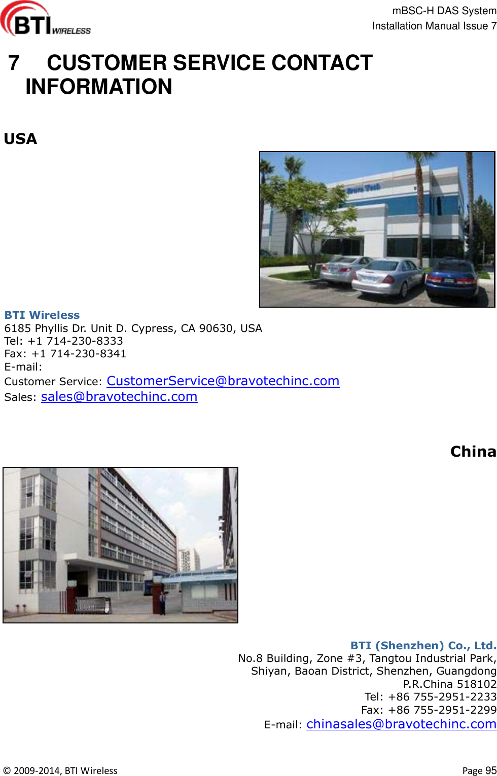                                                   mBSC-H DAS System   Installation Manual Issue 7  ©  2009-2014, BTI Wireless    Page 95   7   CUSTOMER SERVICE CONTACT INFORMATION   USA BTI Wireless 6185 Phyllis Dr. Unit D. Cypress, CA 90630, USA Tel: +1 714-230-8333 Fax: +1 714-230-8341 E-mail: Customer Service: CustomerService@bravotechinc.com Sales: sales@bravotechinc.com    China  BTI (Shenzhen) Co., Ltd. No.8 Building, Zone #3, Tangtou Industrial Park,   Shiyan, Baoan District, Shenzhen, Guangdong P.R.China 518102 Tel: +86 755-2951-2233   Fax: +86 755-2951-2299   E-mail: chinasales@bravotechinc.com 