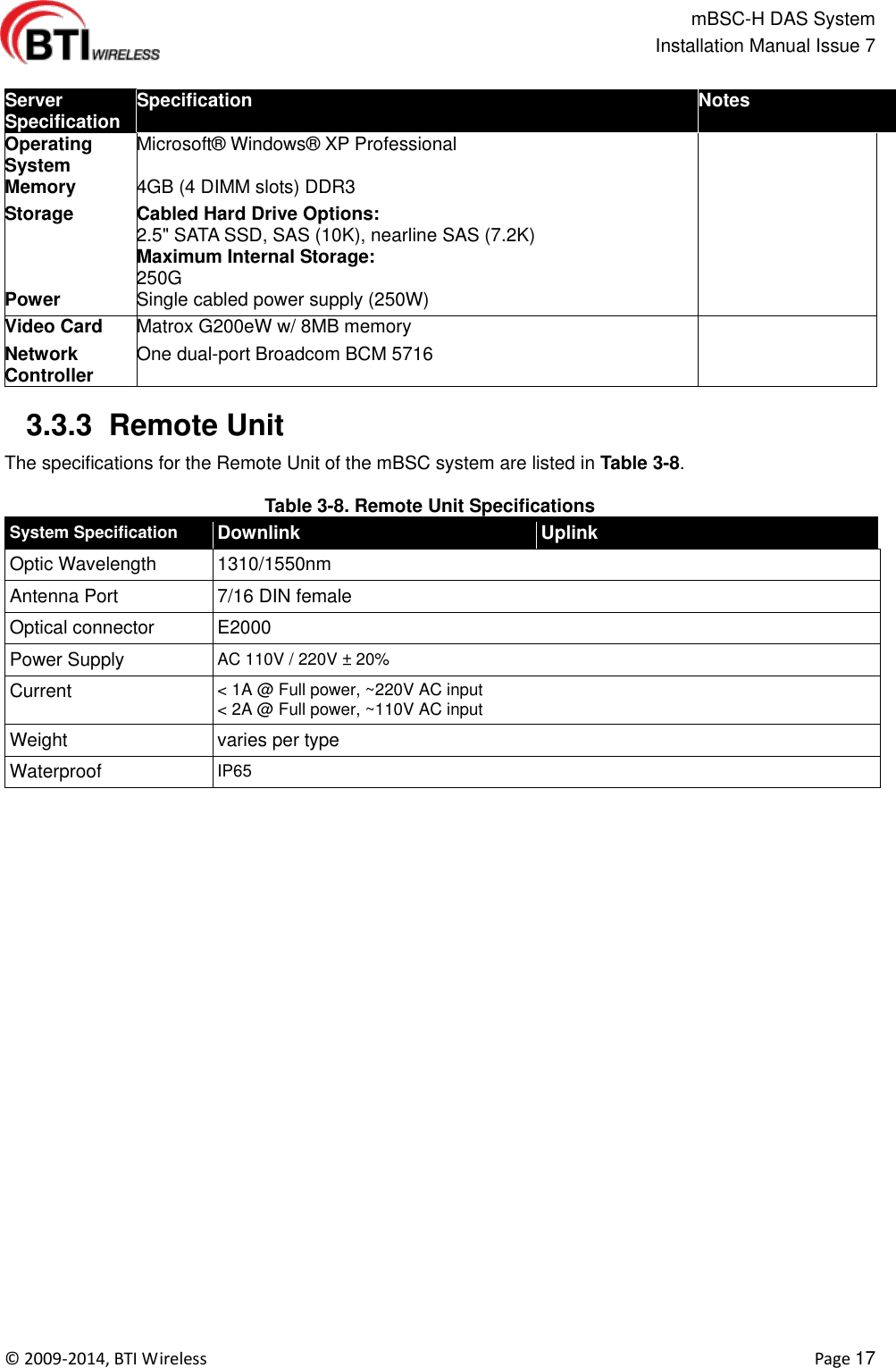                                                   mBSC-H DAS System   Installation Manual Issue 7  ©  2009-2014, BTI Wireless    Page 17  Server Specification Specification Notes Operating System Microsoft®  Windows®  XP Professional       Memory 4GB (4 DIMM slots) DDR3       Storage Cabled Hard Drive Options: 2.5&quot; SATA SSD, SAS (10K), nearline SAS (7.2K) Maximum Internal Storage: 250G       Power Single cabled power supply (250W)       Video Card Matrox G200eW w/ 8MB memory       Network Controller One dual-port Broadcom BCM 5716         3.3.3  Remote Unit Specification   The specifications for the Remote Unit of the mBSC system are listed in Table 3-8.  Table 3-8. Remote Unit Specifications System Specification Downlink Uplink Optic Wavelength 1310/1550nm Antenna Port 7/16 DIN female Optical connector E2000   Power Supply AC 110V / 220V ± 20%   Current &lt; 1A @ Full power, ~220V AC input   &lt; 2A @ Full power, ~110V AC input Weight varies per type Waterproof IP65    