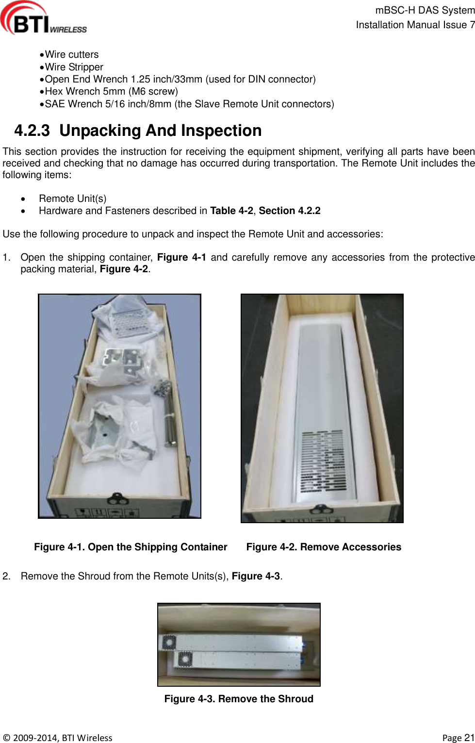                                                   mBSC-H DAS System   Installation Manual Issue 7  ©  2009-2014, BTI Wireless    Page 21   Wire cutters  Wire Stripper  Open End Wrench 1.25 inch/33mm (used for DIN connector)  Hex Wrench 5mm (M6 screw)  SAE Wrench 5/16 inch/8mm (the Slave Remote Unit connectors)   4.2.3  Unpacking And Inspection This section provides the instruction for receiving the equipment shipment, verifying all parts have been received and checking that no damage has occurred during transportation. The Remote Unit includes the following items:    Remote Unit(s)   Hardware and Fasteners described in Table 4-2, Section 4.2.2  Use the following procedure to unpack and inspect the Remote Unit and accessories:  1.  Open the shipping container, Figure 4-1 and carefully remove any accessories from the protective packing material, Figure 4-2.  Figure 4-1. Open the Shipping Container  Figure 4-2. Remove Accessories  2.  Remove the Shroud from the Remote Units(s), Figure 4-3.  Figure 4-3. Remove the Shroud  