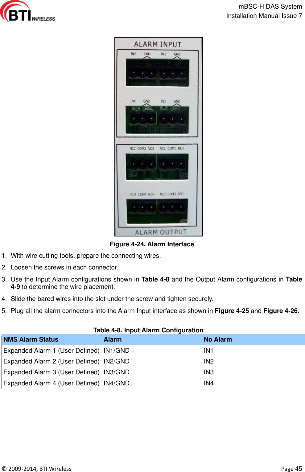                                                   mBSC-H DAS System   Installation Manual Issue 7  ©  2009-2014, BTI Wireless    Page 45  Figure 4-24. Alarm Interface 1.  With wire cutting tools, prepare the connecting wires.   2.  Loosen the screws in each connector. 3.  Use the Input Alarm configurations shown in Table 4-8 and the Output Alarm configurations in Table 4-9 to determine the wire placement. 4.  Slide the bared wires into the slot under the screw and tighten securely.   5.  Plug all the alarm connectors into the Alarm Input interface as shown in Figure 4-25 and Figure 4-26.    Table 4-8. Input Alarm Configuration NMS Alarm Status Alarm No Alarm Expanded Alarm 1 (User Defined) IN1/GND IN1 Expanded Alarm 2 (User Defined) IN2/GND IN2 Expanded Alarm 3 (User Defined) IN3/GND IN3 Expanded Alarm 4 (User Defined) IN4/GND IN4 