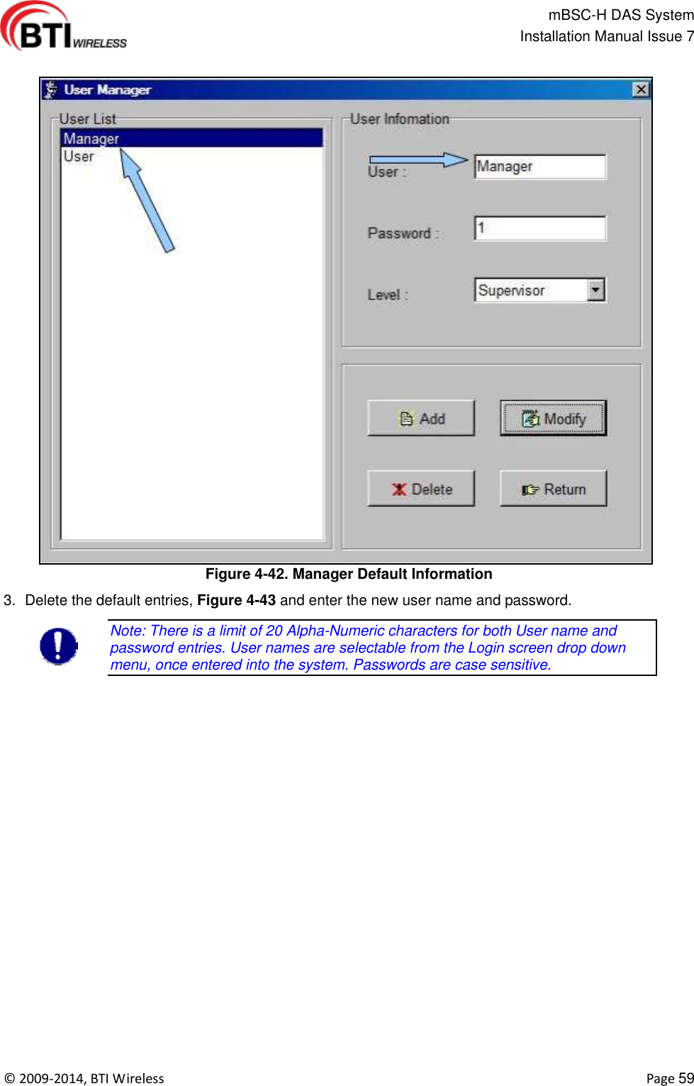                                                   mBSC-H DAS System   Installation Manual Issue 7  ©  2009-2014, BTI Wireless    Page 59  Figure 4-42. Manager Default Information 3.  Delete the default entries, Figure 4-43 and enter the new user name and password. Note: There is a limit of 20 Alpha-Numeric characters for both User name and password entries. User names are selectable from the Login screen drop down menu, once entered into the system. Passwords are case sensitive.  