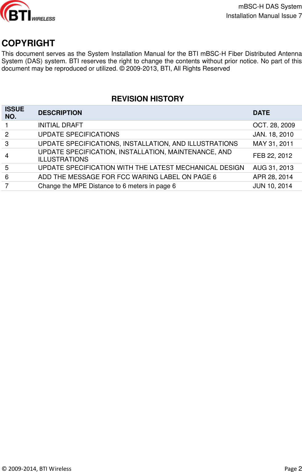                                                   mBSC-H DAS System   Installation Manual Issue 7  ©  2009-2014, BTI Wireless    Page 2   COPYRIGHT      This document serves as the System Installation Manual for the BTI mBSC-H Fiber Distributed Antenna System (DAS) system. BTI reserves the right to change the contents without prior notice. No part of this document may be reproduced or utilized. ©  2009-2013, BTI, All Rights Reserved    REVISION HISTORY   ISSUE NO. DESCRIPTION DATE 1 INITIAL DRAFT OCT. 28, 2009 2 UPDATE SPECIFICATIONS JAN. 18, 2010 3 UPDATE SPECIFICATIONS, INSTALLATION, AND ILLUSTRATIONS MAY 31, 2011 4 UPDATE SPECIFICATION, INSTALLATION, MAINTENANCE, AND ILLUSTRATIONS FEB 22, 2012 5 UPDATE SPECIFICATION WITH THE LATEST MECHANICAL DESIGN AUG 31, 2013 6 ADD THE MESSAGE FOR FCC WARING LABEL ON PAGE 6 APR 28, 2014 7 Change the MPE Distance to 6 meters in page 6 JUN 10, 2014     