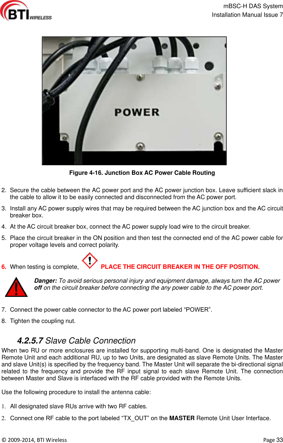                                                   mBSC-H DAS System   Installation Manual Issue 7  ©  2009-2014, BTI Wireless    Page 33   Figure 4-16. Junction Box AC Power Cable Routing  2.  Secure the cable between the AC power port and the AC power junction box. Leave sufficient slack in the cable to allow it to be easily connected and disconnected from the AC power port. 3.  Install any AC power supply wires that may be required between the AC junction box and the AC circuit breaker box. 4.  At the AC circuit breaker box, connect the AC power supply load wire to the circuit breaker. 5.  Place the circuit breaker in the ON position and then test the connected end of the AC power cable for proper voltage levels and correct polarity. 6. When testing is complete,    PLACE THE CIRCUIT BREAKER IN THE OFF POSITION.  Danger: To avoid serious personal injury and equipment damage, always turn the AC power off on the circuit breaker before connecting the any power cable to the AC power port.  7. Connect the power cable connector to the AC power port labeled “POWER”. 8.  Tighten the coupling nut.   4.2.5.7 Slave Cable Connection When two RU or more enclosures are installed for supporting multi-band. One is designated the Master Remote Unit and each additional RU, up to two Units, are designated as slave Remote Units. The Master and slave Unit(s) is specified by the frequency band. The Master Unit will separate the bi-directional signal related  to  the  frequency  and  provide  the  RF  input signal  to  each  slave  Remote  Unit.  The  connection between Master and Slave is interfaced with the RF cable provided with the Remote Units.  Use the following procedure to install the antenna cable:    All designated slave RUs arrive with two RF cables.  Connect one RF cable to the port labeled “TX_OUT” on the MASTER Remote Unit User Interface. 