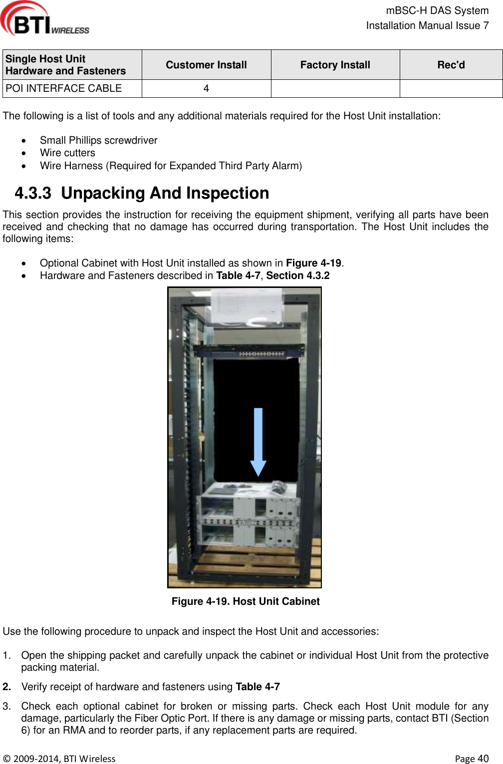                                                   mBSC-H DAS System   Installation Manual Issue 7  ©  2009-2014, BTI Wireless    Page 40  Single Host Unit   Hardware and Fasteners Customer Install Factory Install Rec&apos;d POI INTERFACE CABLE 4    The following is a list of tools and any additional materials required for the Host Unit installation:    Small Phillips screwdriver   Wire cutters   Wire Harness (Required for Expanded Third Party Alarm)   4.3.3  Unpacking And Inspection This section provides the instruction for receiving the equipment shipment, verifying all parts have been received and checking that no damage has occurred during transportation. The Host Unit includes the following items:    Optional Cabinet with Host Unit installed as shown in Figure 4-19.   Hardware and Fasteners described in Table 4-7, Section 4.3.2 Figure 4-19. Host Unit Cabinet  Use the following procedure to unpack and inspect the Host Unit and accessories:  1.  Open the shipping packet and carefully unpack the cabinet or individual Host Unit from the protective packing material. 2. Verify receipt of hardware and fasteners using Table 4-7 3.  Check  each  optional  cabinet  for  broken  or  missing  parts.  Check  each  Host  Unit  module  for  any damage, particularly the Fiber Optic Port. If there is any damage or missing parts, contact BTI (Section 6) for an RMA and to reorder parts, if any replacement parts are required. 