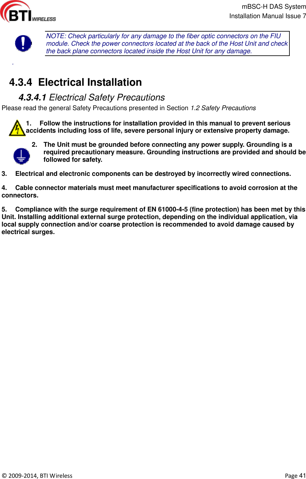                                                   mBSC-H DAS System   Installation Manual Issue 7  ©  2009-2014, BTI Wireless    Page 41  NOTE: Check particularly for any damage to the fiber optic connectors on the FIU module. Check the power connectors located at the back of the Host Unit and check the back plane connectors located inside the Host Unit for any damage.   .   4.3.4  Electrical Installation  4.3.4.1 Electrical Safety Precautions Please read the general Safety Precautions presented in Section 1.2 Safety Precautions  1.  Follow the instructions for installation provided in this manual to prevent serious accidents including loss of life, severe personal injury or extensive property damage. 2.  The Unit must be grounded before connecting any power supply. Grounding is a required precautionary measure. Grounding instructions are provided and should be followed for safety. 3.  Electrical and electronic components can be destroyed by incorrectly wired connections. 4.  Cable connector materials must meet manufacturer specifications to avoid corrosion at the connectors. 5.  Compliance with the surge requirement of EN 61000-4-5 (fine protection) has been met by this Unit. Installing additional external surge protection, depending on the individual application, via local supply connection and/or coarse protection is recommended to avoid damage caused by electrical surges.  