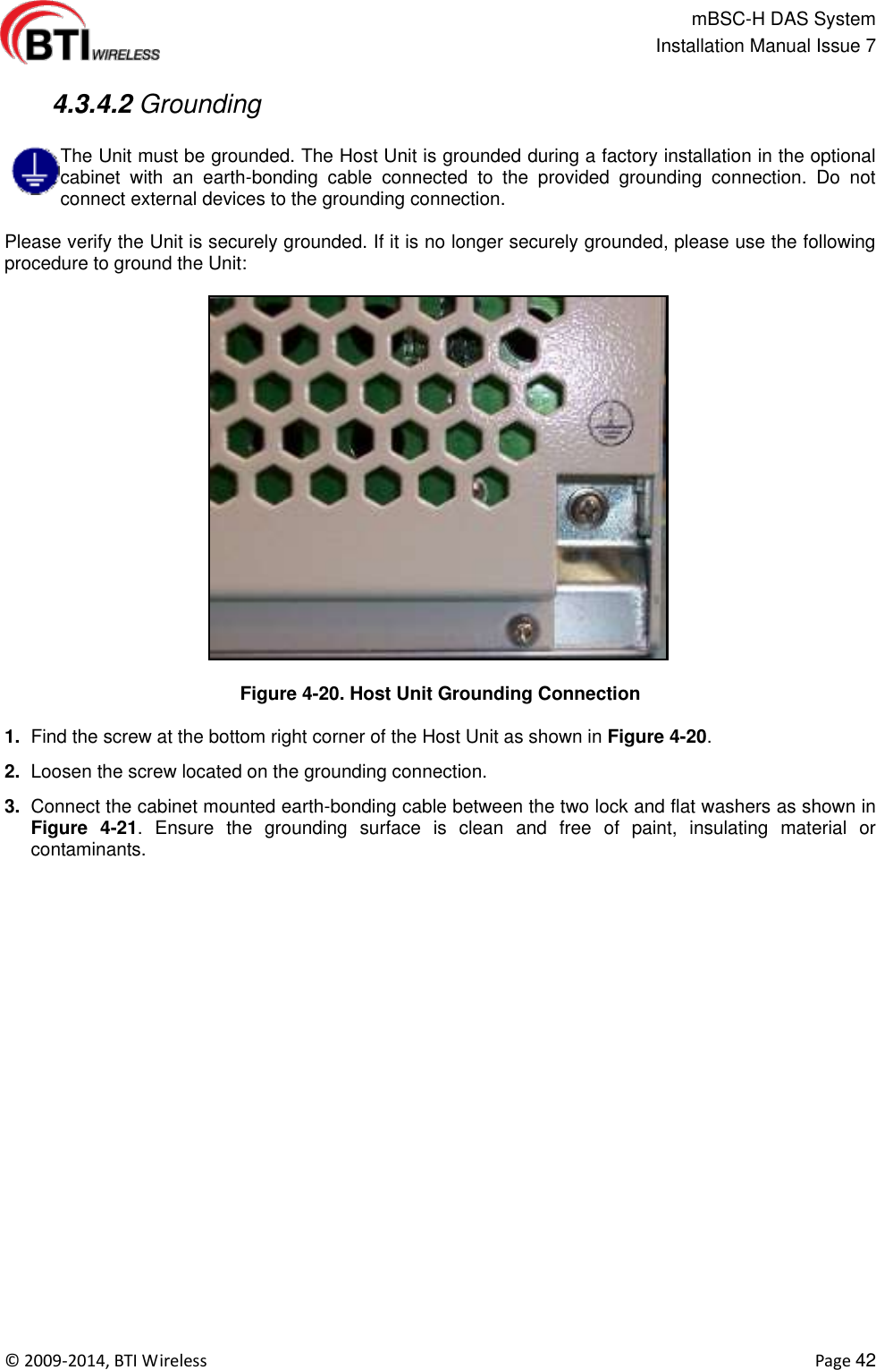                                                   mBSC-H DAS System   Installation Manual Issue 7  ©  2009-2014, BTI Wireless    Page 42   4.3.4.2 Grounding  The Unit must be grounded. The Host Unit is grounded during a factory installation in the optional cabinet  with  an  earth-bonding  cable  connected  to  the  provided  grounding  connection.  Do  not connect external devices to the grounding connection.    Please verify the Unit is securely grounded. If it is no longer securely grounded, please use the following procedure to ground the Unit:  Figure 4-20. Host Unit Grounding Connection  1. Find the screw at the bottom right corner of the Host Unit as shown in Figure 4-20. 2. Loosen the screw located on the grounding connection. 3. Connect the cabinet mounted earth-bonding cable between the two lock and flat washers as shown in Figure  4-21.  Ensure  the  grounding  surface  is  clean  and  free  of  paint,  insulating  material  or contaminants.  