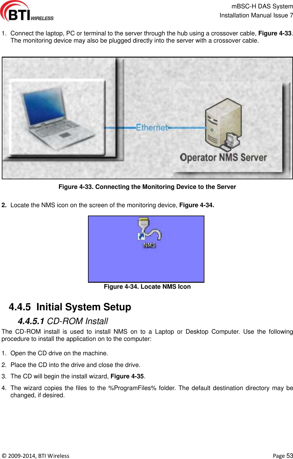                                                   mBSC-H DAS System   Installation Manual Issue 7  ©  2009-2014, BTI Wireless    Page 53  1.  Connect the laptop, PC or terminal to the server through the hub using a crossover cable, Figure 4-33. The monitoring device may also be plugged directly into the server with a crossover cable.  Figure 4-33. Connecting the Monitoring Device to the Server  2. Locate the NMS icon on the screen of the monitoring device, Figure 4-34. Figure 4-34. Locate NMS Icon   4.4.5  Initial System Setup  4.4.5.1 CD-ROM Install The  CD-ROM  install  is  used  to  install  NMS  on  to  a  Laptop  or  Desktop  Computer.  Use  the  following procedure to install the application on to the computer:  1.  Open the CD drive on the machine. 2.  Place the CD into the drive and close the drive. 3.  The CD will begin the install wizard, Figure 4-35. 4.  The wizard copies the files to the %ProgramFiles% folder. The default destination directory may be changed, if desired. 