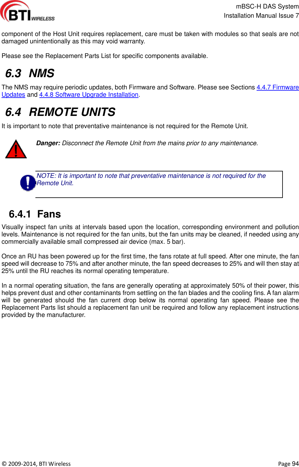                                                   mBSC-H DAS System   Installation Manual Issue 7  ©  2009-2014, BTI Wireless    Page 94  component of the Host Unit requires replacement, care must be taken with modules so that seals are not damaged unintentionally as this may void warranty.  Please see the Replacement Parts List for specific components available.   6.3  NMS The NMS may require periodic updates, both Firmware and Software. Please see Sections 4.4.7 Firmware Updates and 4.4.8 Software Upgrade Installation.   6.4  REMOTE UNITS It is important to note that preventative maintenance is not required for the Remote Unit.     Danger: Disconnect the Remote Unit from the mains prior to any maintenance.  NOTE: It is important to note that preventative maintenance is not required for the Remote Unit.    6.4.1  Fans Visually inspect fan units at intervals based upon the location, corresponding environment and pollution levels. Maintenance is not required for the fan units, but the fan units may be cleaned, if needed using any commercially available small compressed air device (max. 5 bar).  Once an RU has been powered up for the first time, the fans rotate at full speed. After one minute, the fan speed will decrease to 75% and after another minute, the fan speed decreases to 25% and will then stay at 25% until the RU reaches its normal operating temperature.  In a normal operating situation, the fans are generally operating at approximately 50% of their power, this helps prevent dust and other contaminants from settling on the fan blades and the cooling fins. A fan alarm will  be  generated  should  the  fan  current  drop  below  its  normal  operating  fan  speed.  Please  see  the Replacement Parts list should a replacement fan unit be required and follow any replacement instructions provided by the manufacturer.  