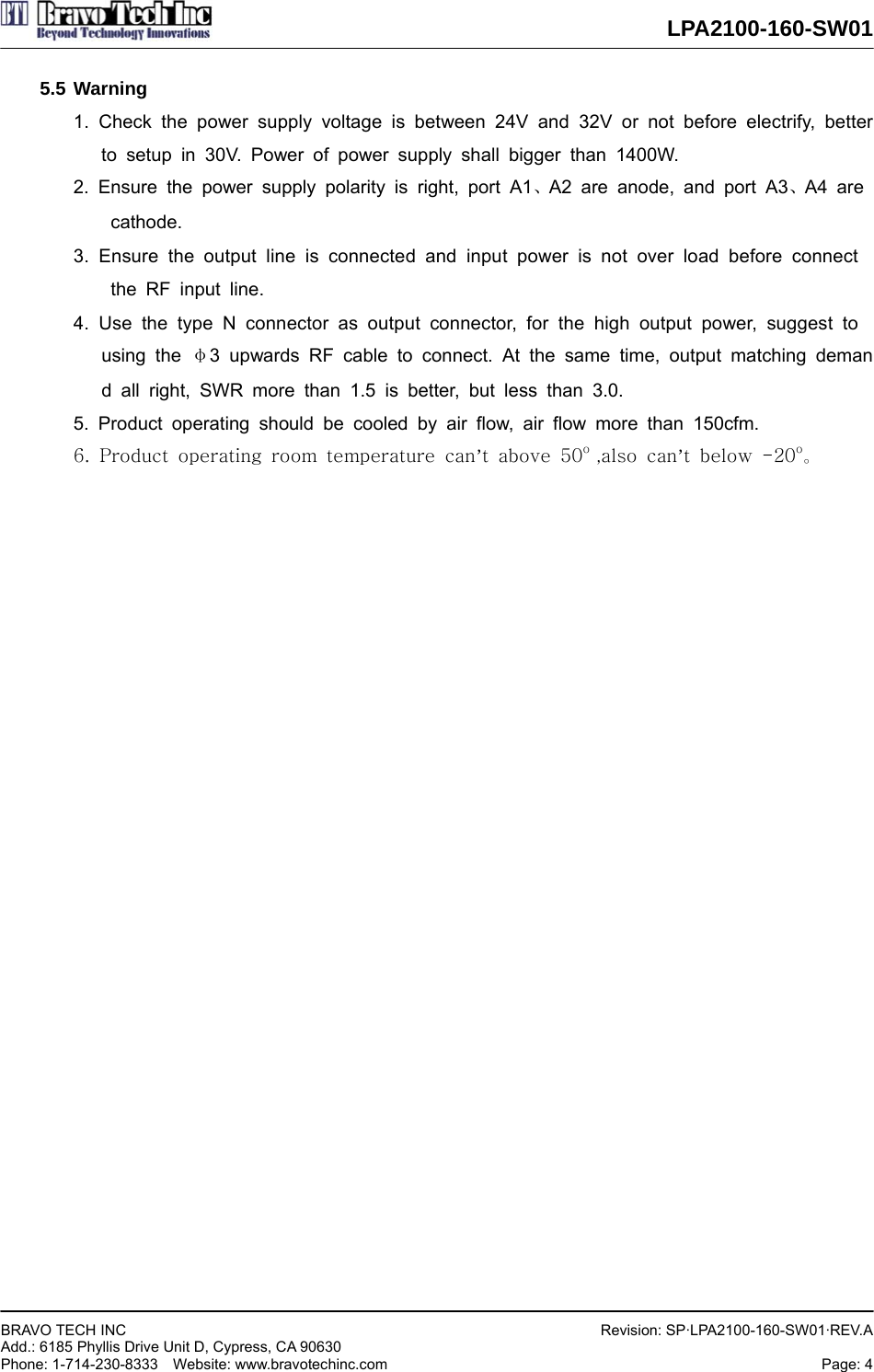  LPA2100-160-SW01  BRAVO TECH INC     Add.: 6185 Phyllis Drive Unit D, Cypress, CA 90630     Phone: 1-714-230-8333  Website: www.bravotechinc.com Revision: SP·LPA2100-160-SW01·REV.APage: 4   5.5 Warning 1. Check the power supply voltage is between 24V and 32V or not before electrify, better   to setup in 30V. Power of power supply shall bigger than 1400W. 2. Ensure the power supply polarity is right, port A1、A2 are anode, and port A3、A4 are  cathode. 3. Ensure the output line is connected and input power is not over load before connect   the RF input line. 4. Use the type N connector as output connector, for the high output power, suggest to  using the φ3 upwards RF cable to connect. At the same time, output matching demand all right, SWR more than 1.5 is better, but less than 3.0. 5. Product operating should be cooled by air flow, air flow more than 150cfm. 6.  Product  operating  room  temperature  can’t  above  50o  ,also  can’t  below  -20o。                         
