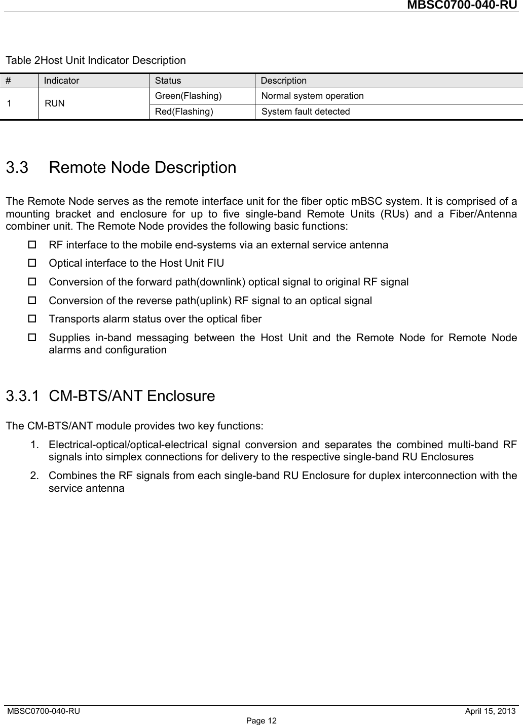         MBSC0700-040-RU   MBSC0700-040-RU                                                   April 15, 2013 Page 12 Table 2Host Unit Indicator Description #  Indicator  Status  Description 1 RUN  Green(Flashing) Normal system operation Red(Flashing)  System fault detected  3.3 Remote Node Description The Remote Node serves as the remote interface unit for the fiber optic mBSC system. It is comprised of a mounting bracket and enclosure for up to five single-band Remote Units (RUs) and a Fiber/Antenna combiner unit. The Remote Node provides the following basic functions:   RF interface to the mobile end-systems via an external service antenna   Optical interface to the Host Unit FIU   Conversion of the forward path(downlink) optical signal to original RF signal   Conversion of the reverse path(uplink) RF signal to an optical signal     Transports alarm status over the optical fiber   Supplies in-band messaging between the Host Unit and the Remote Node for Remote Node alarms and configuration  3.3.1 CM-BTS/ANT Enclosure The CM-BTS/ANT module provides two key functions: 1.  Electrical-optical/optical-electrical signal conversion and separates the combined multi-band RF signals into simplex connections for delivery to the respective single-band RU Enclosures 2.  Combines the RF signals from each single-band RU Enclosure for duplex interconnection with the service antenna  