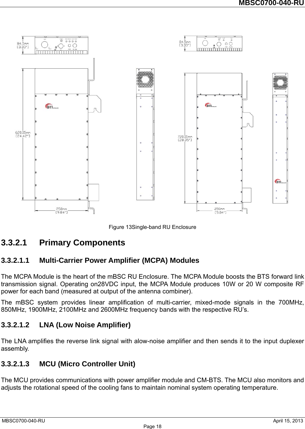         MBSC0700-040-RU   MBSC0700-040-RU                                                   April 15, 2013 Page 18   Figure 13Single-band RU Enclosure 3.3.2.1 Primary Components 3.3.2.1.1  Multi-Carrier Power Amplifier (MCPA) Modules The MCPA Module is the heart of the mBSC RU Enclosure. The MCPA Module boosts the BTS forward link transmission signal. Operating on28VDC input, the MCPA Module produces 10W or 20 W composite RF power for each band (measured at output of the antenna combiner). The mBSC system provides linear amplification of multi-carrier, mixed-mode signals in the 700MHz, 850MHz, 1900MHz, 2100MHz and 2600MHz frequency bands with the respective RU’s. 3.3.2.1.2 LNA (Low Noise Amplifier) The LNA amplifies the reverse link signal with alow-noise amplifier and then sends it to the input duplexer assembly.  3.3.2.1.3  MCU (Micro Controller Unit) The MCU provides communications with power amplifier module and CM-BTS. The MCU also monitors and adjusts the rotational speed of the cooling fans to maintain nominal system operating temperature. 